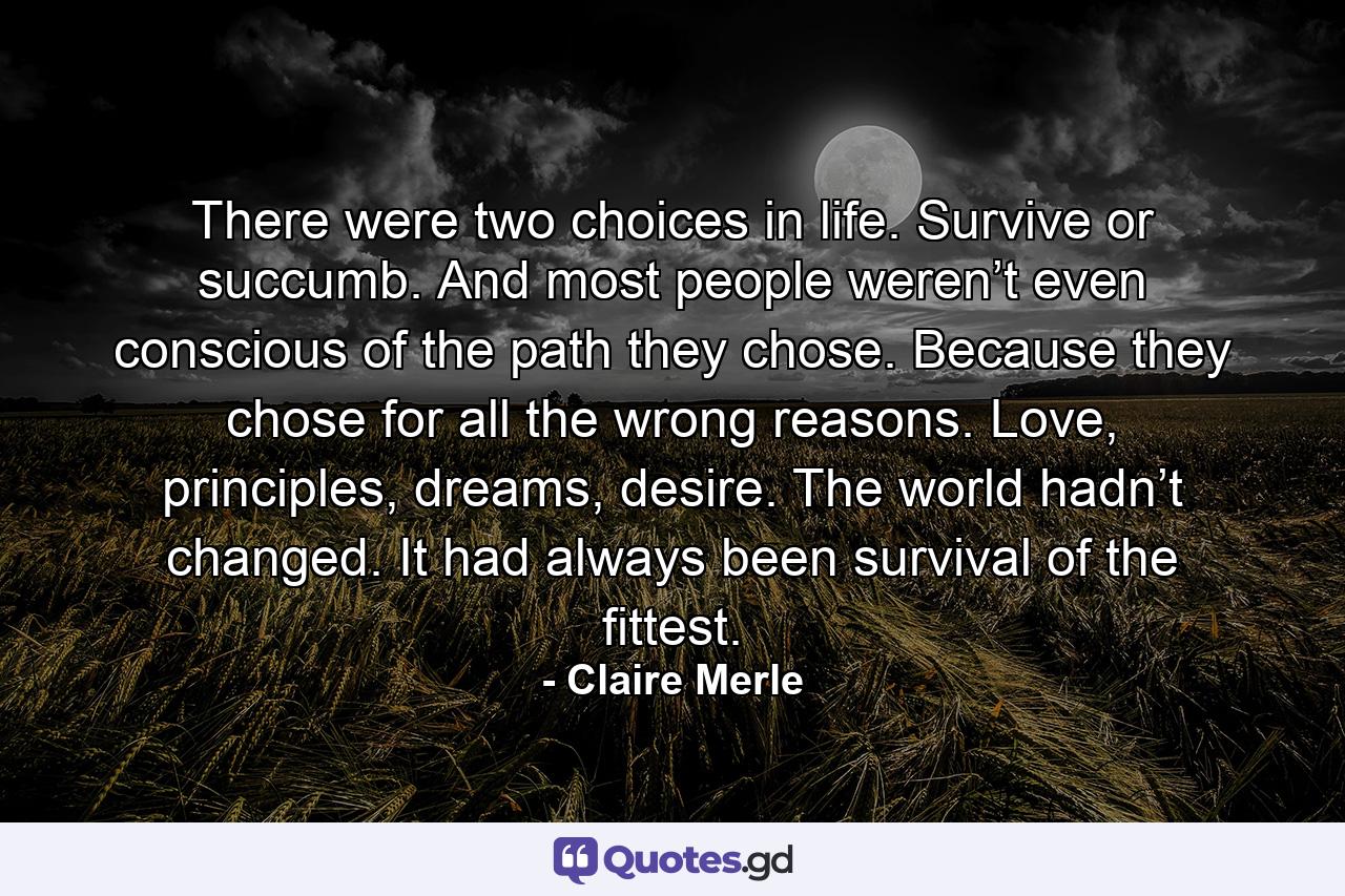 There were two choices in life. Survive or succumb. And most people weren’t even conscious of the path they chose. Because they chose for all the wrong reasons. Love, principles, dreams, desire. The world hadn’t changed. It had always been survival of the fittest. - Quote by Claire Merle