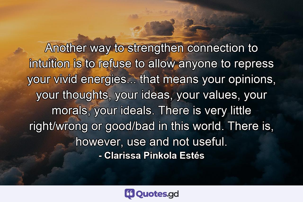 Another way to strengthen connection to intuition is to refuse to allow anyone to repress your vivid energies... that means your opinions, your thoughts, your ideas, your values, your morals, your ideals. There is very little right/wrong or good/bad in this world. There is, however, use and not useful. - Quote by Clarissa Pinkola Estés