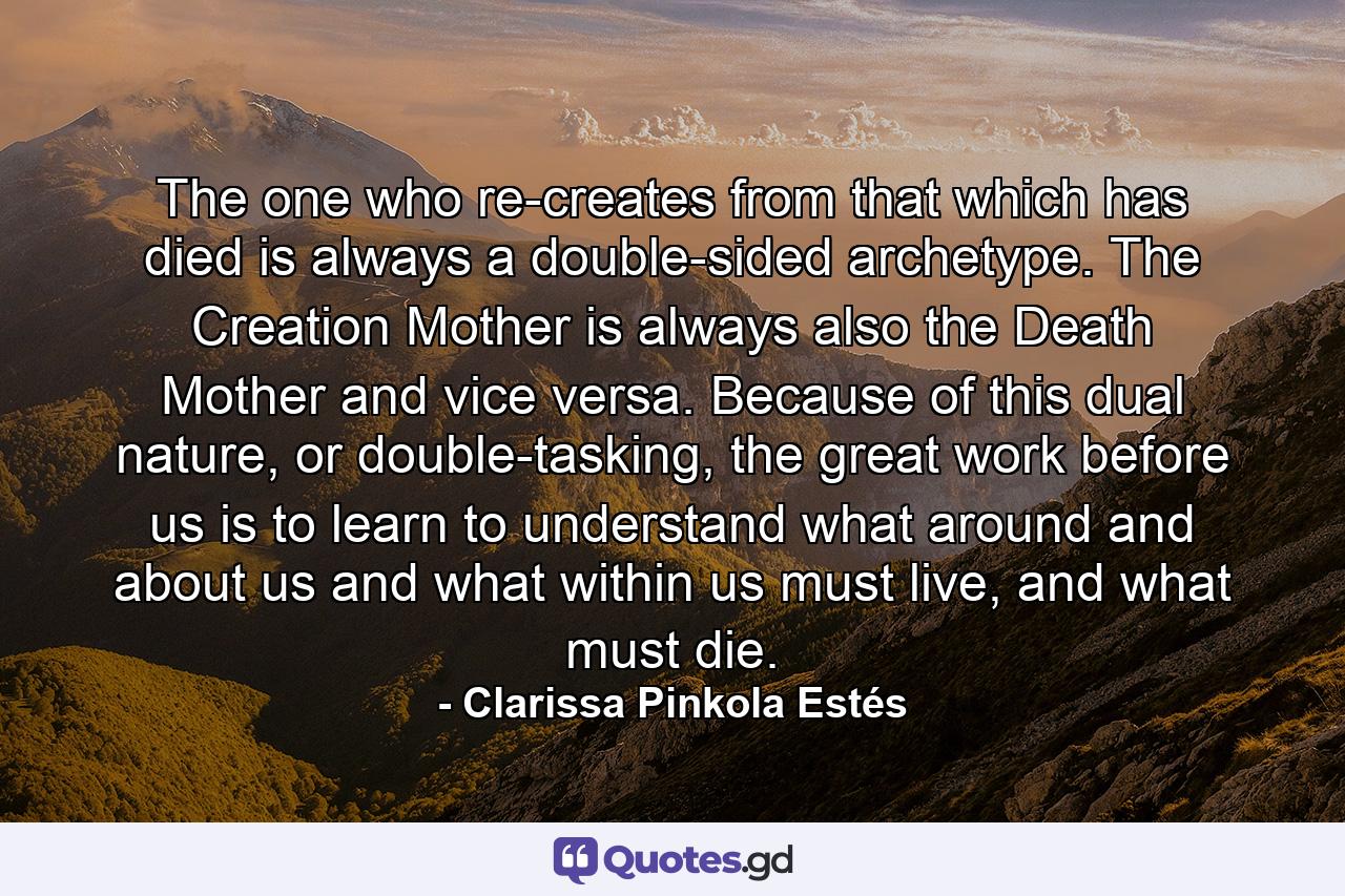 The one who re-creates from that which has died is always a double-sided archetype. The Creation Mother is always also the Death Mother and vice versa. Because of this dual nature, or double-tasking, the great work before us is to learn to understand what around and about us and what within us must live, and what must die. - Quote by Clarissa Pinkola Estés