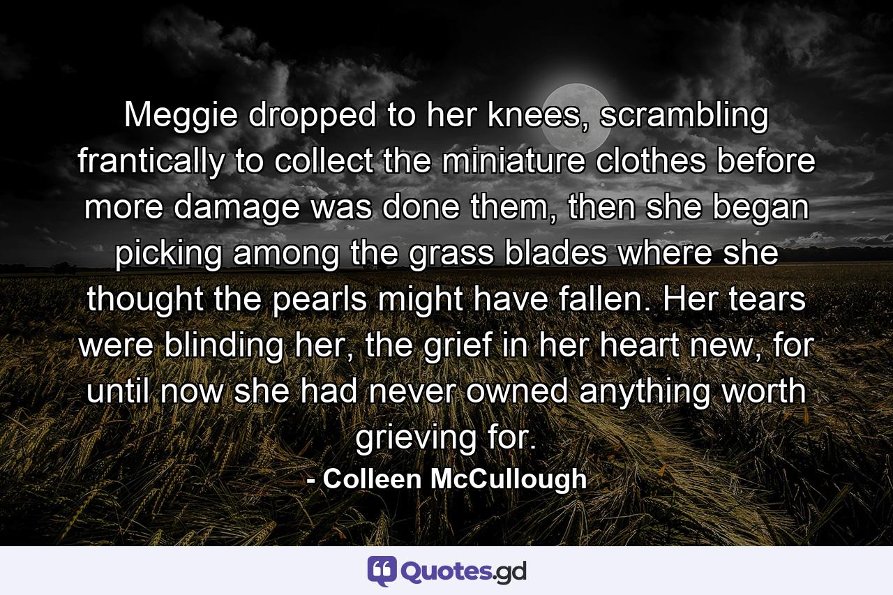 Meggie dropped to her knees, scrambling frantically to collect the miniature clothes before more damage was done them, then she began picking among the grass blades where she thought the pearls might have fallen. Her tears were blinding her, the grief in her heart new, for until now she had never owned anything worth grieving for. - Quote by Colleen McCullough