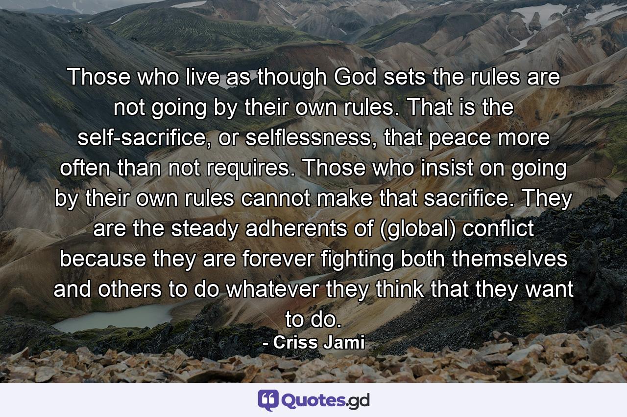 Those who live as though God sets the rules are not going by their own rules. That is the self-sacrifice, or selflessness, that peace more often than not requires. Those who insist on going by their own rules cannot make that sacrifice. They are the steady adherents of (global) conflict because they are forever fighting both themselves and others to do whatever they think that they want to do. - Quote by Criss Jami