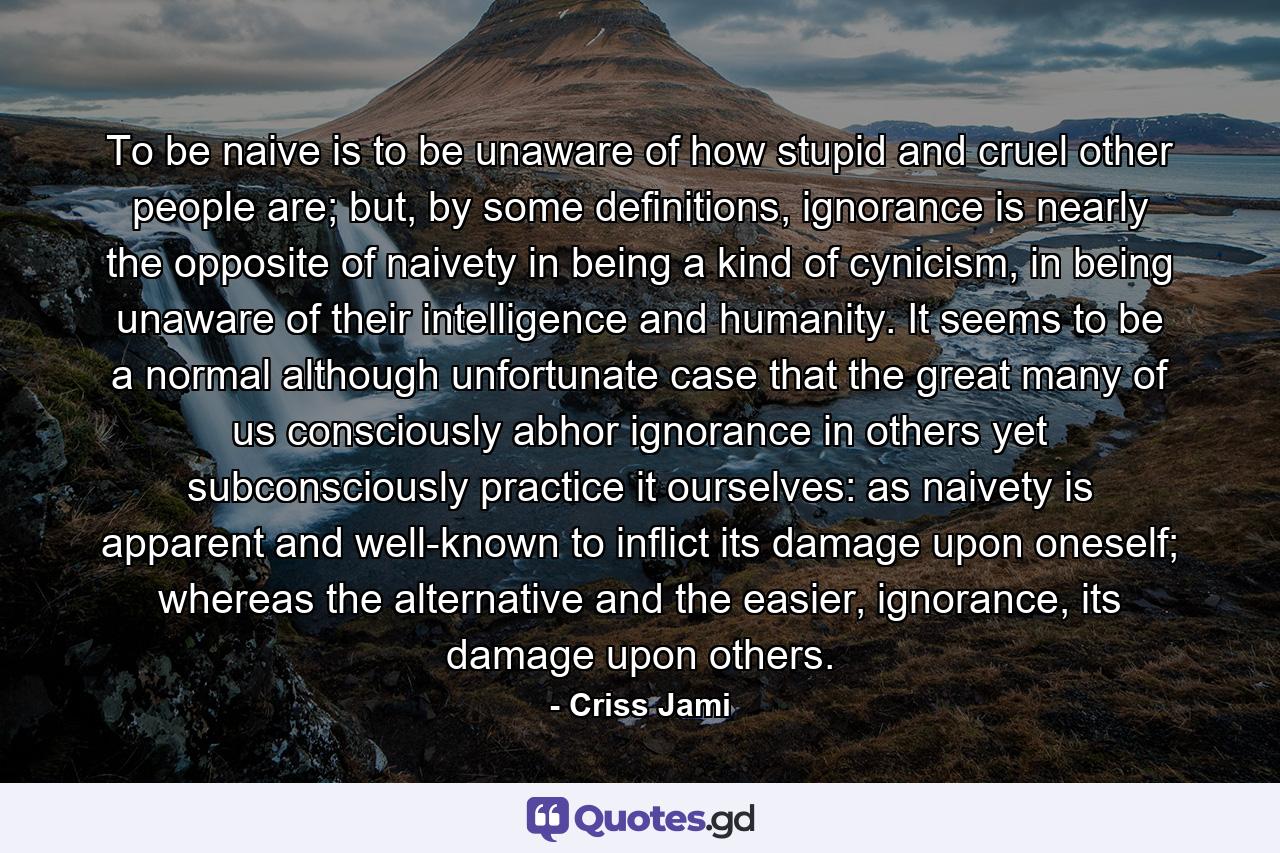 To be naive is to be unaware of how stupid and cruel other people are; but, by some definitions, ignorance is nearly the opposite of naivety in being a kind of cynicism, in being unaware of their intelligence and humanity. It seems to be a normal although unfortunate case that the great many of us consciously abhor ignorance in others yet subconsciously practice it ourselves: as naivety is apparent and well-known to inflict its damage upon oneself; whereas the alternative and the easier, ignorance, its damage upon others. - Quote by Criss Jami