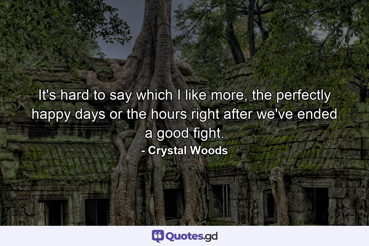 It's hard to say which I like more, the perfectly happy days or the hours right after we've ended a good fight. - Quote by Crystal Woods