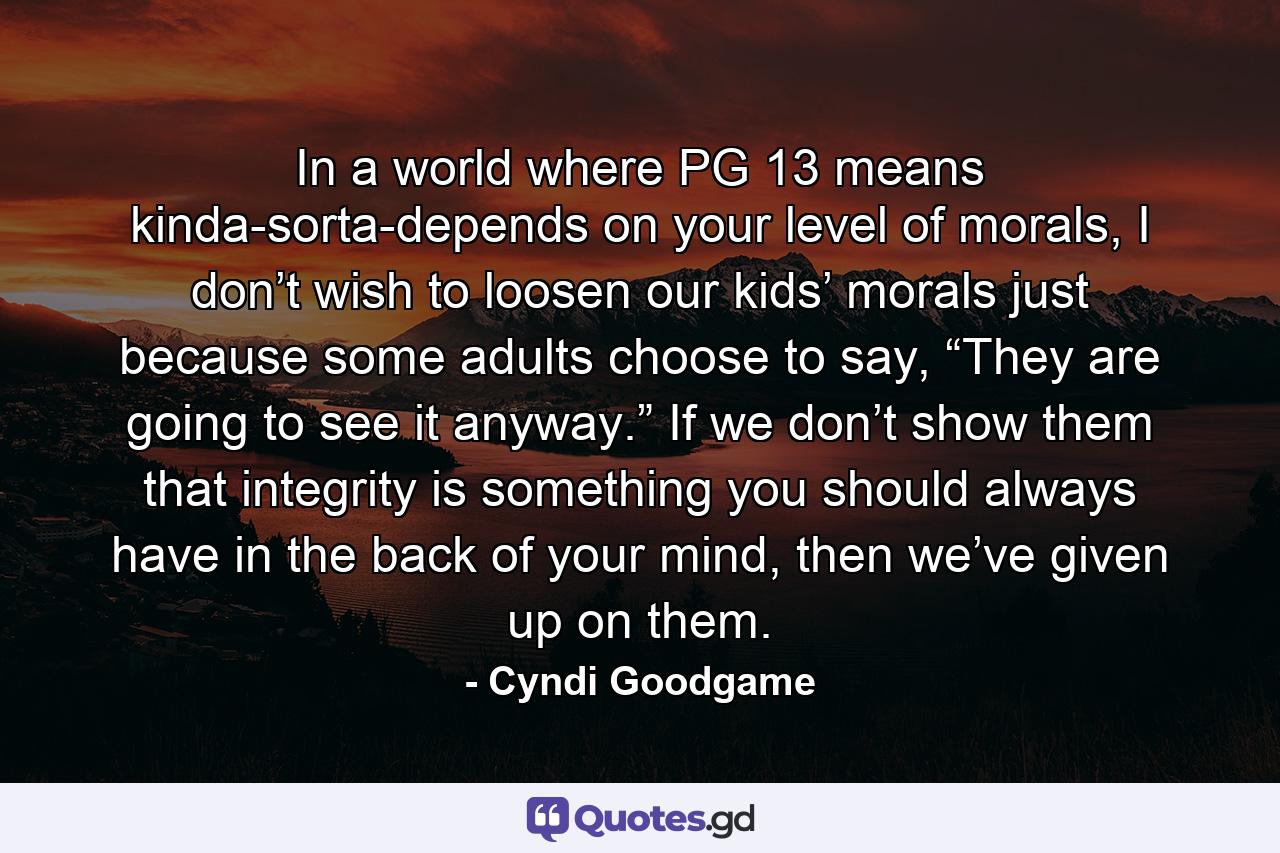 In a world where PG 13 means kinda-sorta-depends on your level of morals, I don’t wish to loosen our kids’ morals just because some adults choose to say, “They are going to see it anyway.” If we don’t show them that integrity is something you should always have in the back of your mind, then we’ve given up on them. - Quote by Cyndi Goodgame