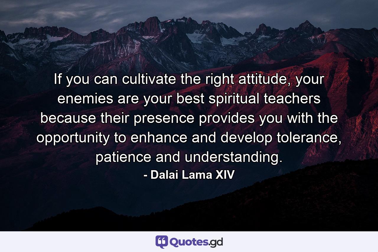 If you can cultivate the right attitude, your enemies are your best spiritual teachers because their presence provides you with the opportunity to enhance and develop tolerance, patience and understanding. - Quote by Dalai Lama XIV