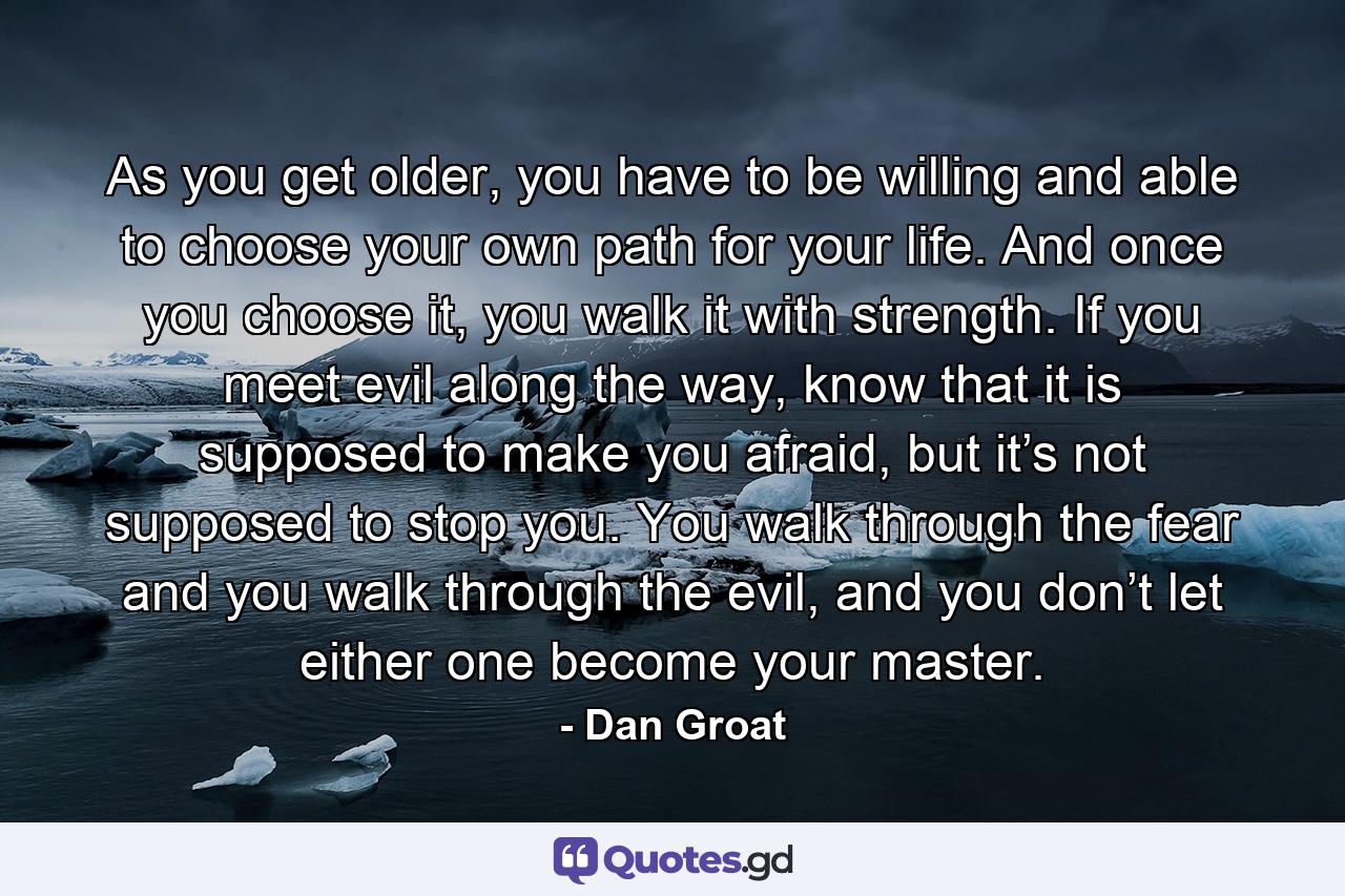 As you get older, you have to be willing and able to choose your own path for your life. And once you choose it, you walk it with strength. If you meet evil along the way, know that it is supposed to make you afraid, but it’s not supposed to stop you. You walk through the fear and you walk through the evil, and you don’t let either one become your master. - Quote by Dan Groat