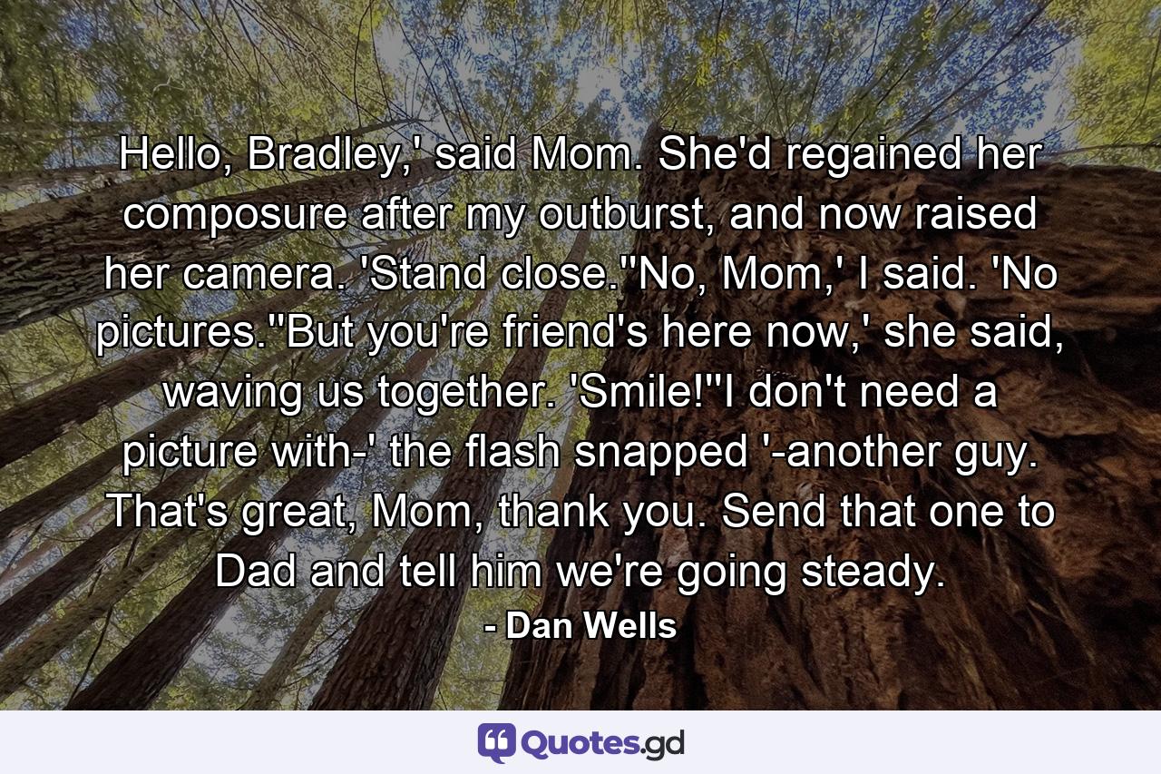 Hello, Bradley,' said Mom. She'd regained her composure after my outburst, and now raised her camera. 'Stand close.''No, Mom,' I said. 'No pictures.''But you're friend's here now,' she said, waving us together. 'Smile!''I don't need a picture with-' the flash snapped '-another guy. That's great, Mom, thank you. Send that one to Dad and tell him we're going steady. - Quote by Dan Wells