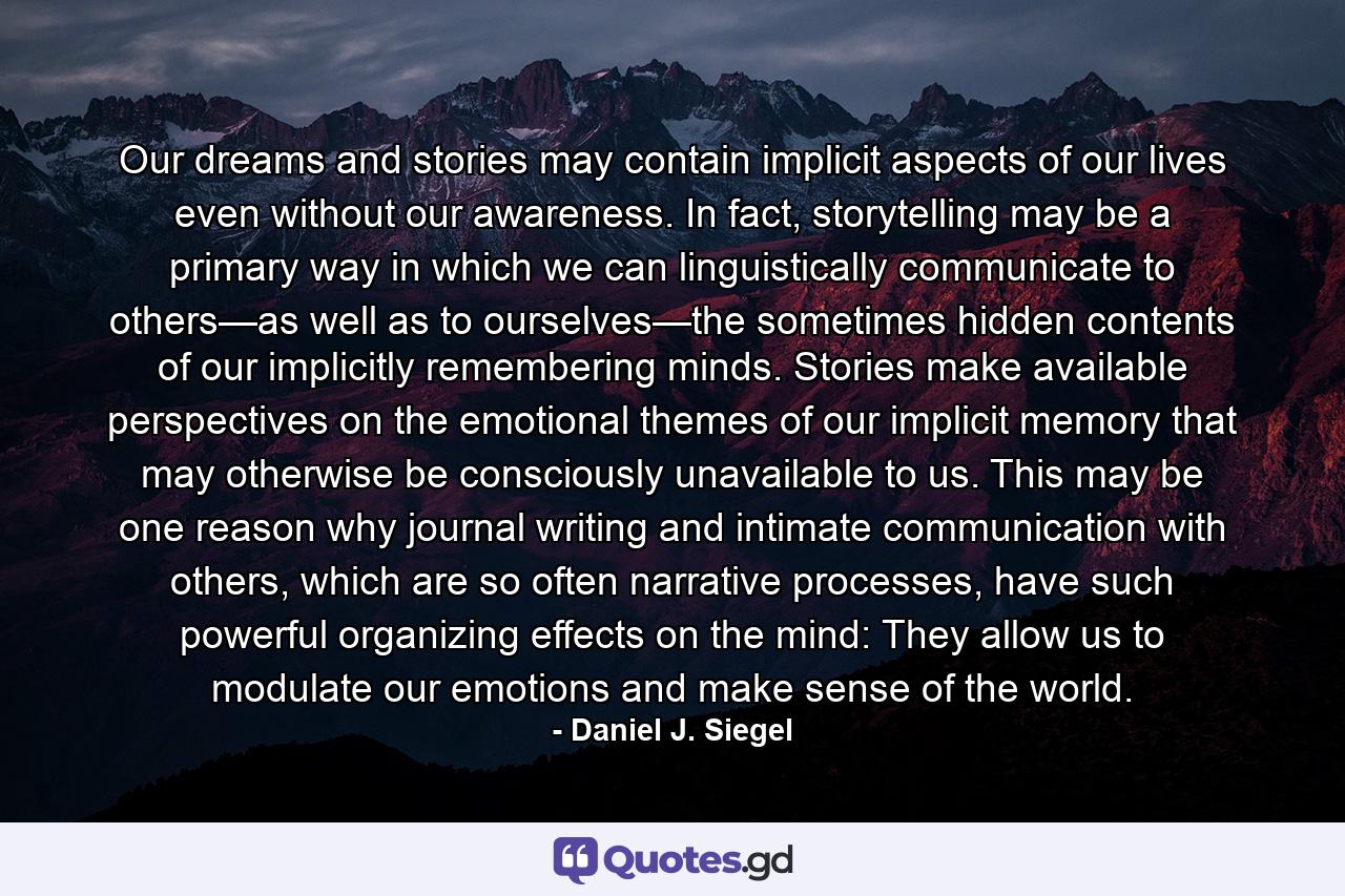 Our dreams and stories may contain implicit aspects of our lives even without our awareness. In fact, storytelling may be a primary way in which we can linguistically communicate to others—as well as to ourselves—the sometimes hidden contents of our implicitly remembering minds. Stories make available perspectives on the emotional themes of our implicit memory that may otherwise be consciously unavailable to us. This may be one reason why journal writing and intimate communication with others, which are so often narrative processes, have such powerful organizing effects on the mind: They allow us to modulate our emotions and make sense of the world. - Quote by Daniel J. Siegel