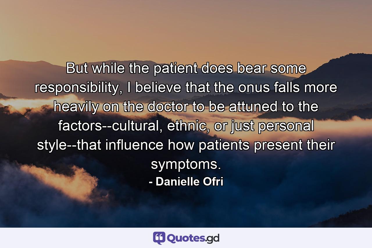 But while the patient does bear some responsibility, I believe that the onus falls more heavily on the doctor to be attuned to the factors--cultural, ethnic, or just personal style--that influence how patients present their symptoms. - Quote by Danielle Ofri