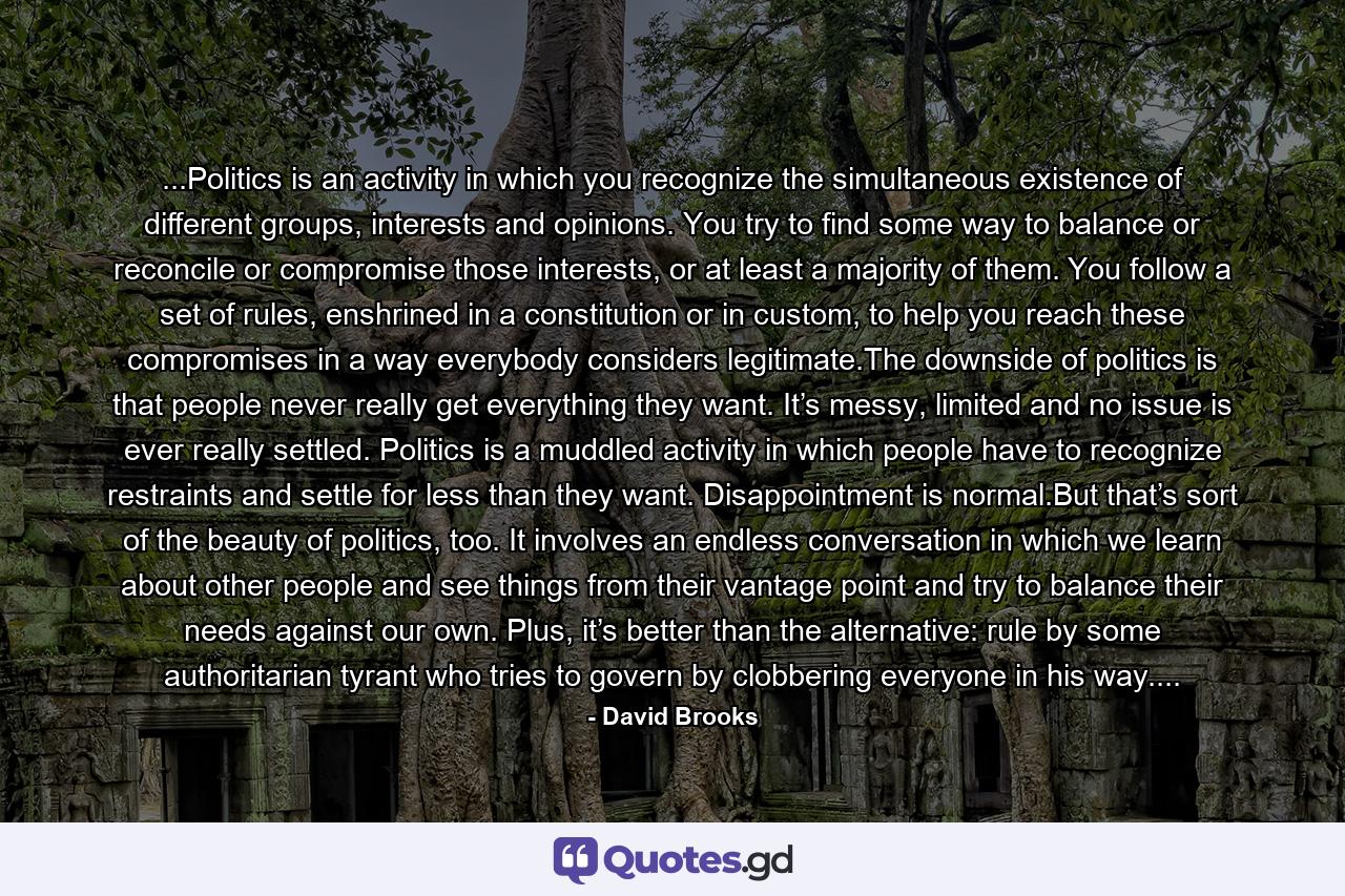 ...Politics is an activity in which you recognize the simultaneous existence of different groups, interests and opinions. You try to find some way to balance or reconcile or compromise those interests, or at least a majority of them. You follow a set of rules, enshrined in a constitution or in custom, to help you reach these compromises in a way everybody considers legitimate.The downside of politics is that people never really get everything they want. It’s messy, limited and no issue is ever really settled. Politics is a muddled activity in which people have to recognize restraints and settle for less than they want. Disappointment is normal.But that’s sort of the beauty of politics, too. It involves an endless conversation in which we learn about other people and see things from their vantage point and try to balance their needs against our own. Plus, it’s better than the alternative: rule by some authoritarian tyrant who tries to govern by clobbering everyone in his way.... - Quote by David Brooks