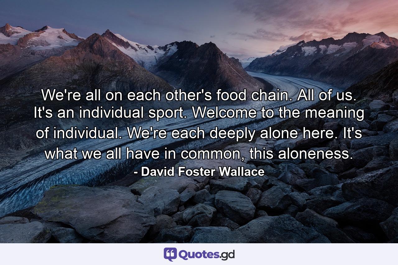 We're all on each other's food chain. All of us. It's an individual sport. Welcome to the meaning of individual. We're each deeply alone here. It's what we all have in common, this aloneness. - Quote by David Foster Wallace