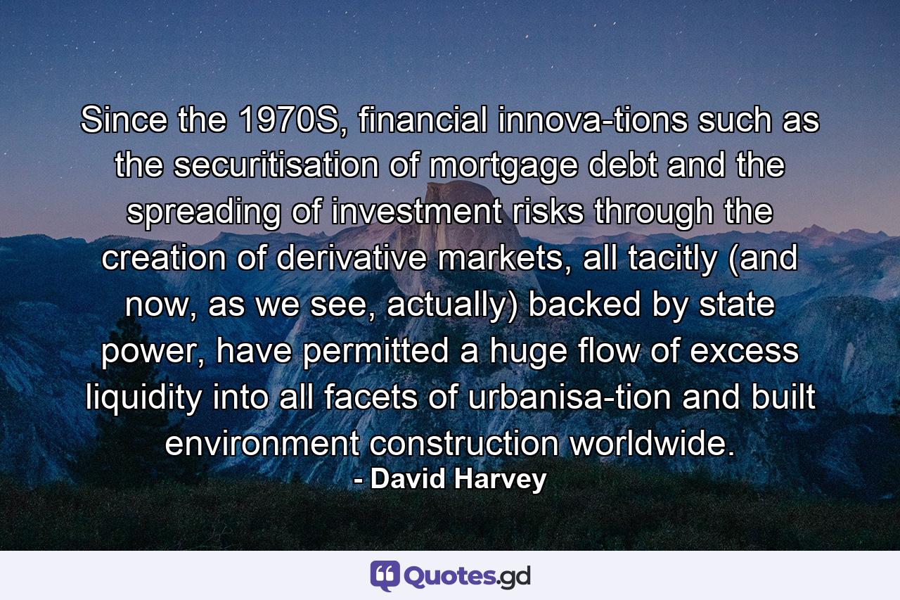 Since the 1970S, financial innova­tions such as the securitisation of mortgage debt and the spreading of investment risks through the creation of derivative markets, all tacitly (and now, as we see, actually) backed by state power, have permitted a huge flow of excess liquidity into all facets of urbanisa­tion and built environment construction worldwide. - Quote by David Harvey