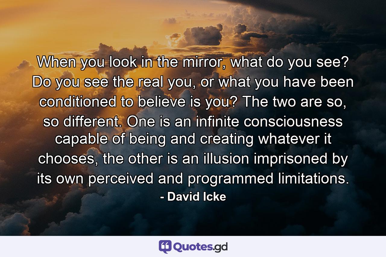 When you look in the mirror, what do you see? Do you see the real you, or what you have been conditioned to believe is you? The two are so, so different. One is an infinite consciousness capable of being and creating whatever it chooses, the other is an illusion imprisoned by its own perceived and programmed limitations. - Quote by David Icke