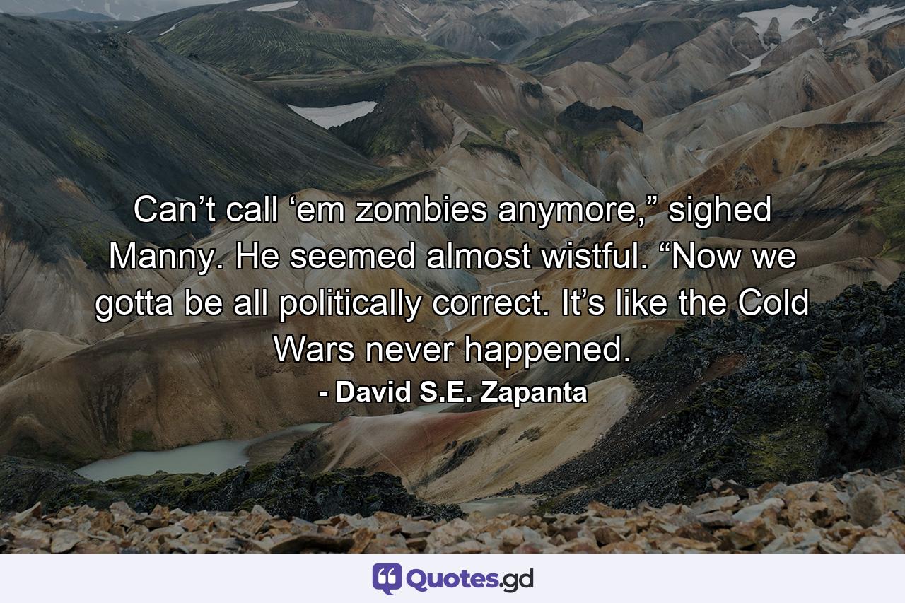 Can’t call ‘em zombies anymore,” sighed Manny. He seemed almost wistful. “Now we gotta be all politically correct. It’s like the Cold Wars never happened. - Quote by David S.E. Zapanta