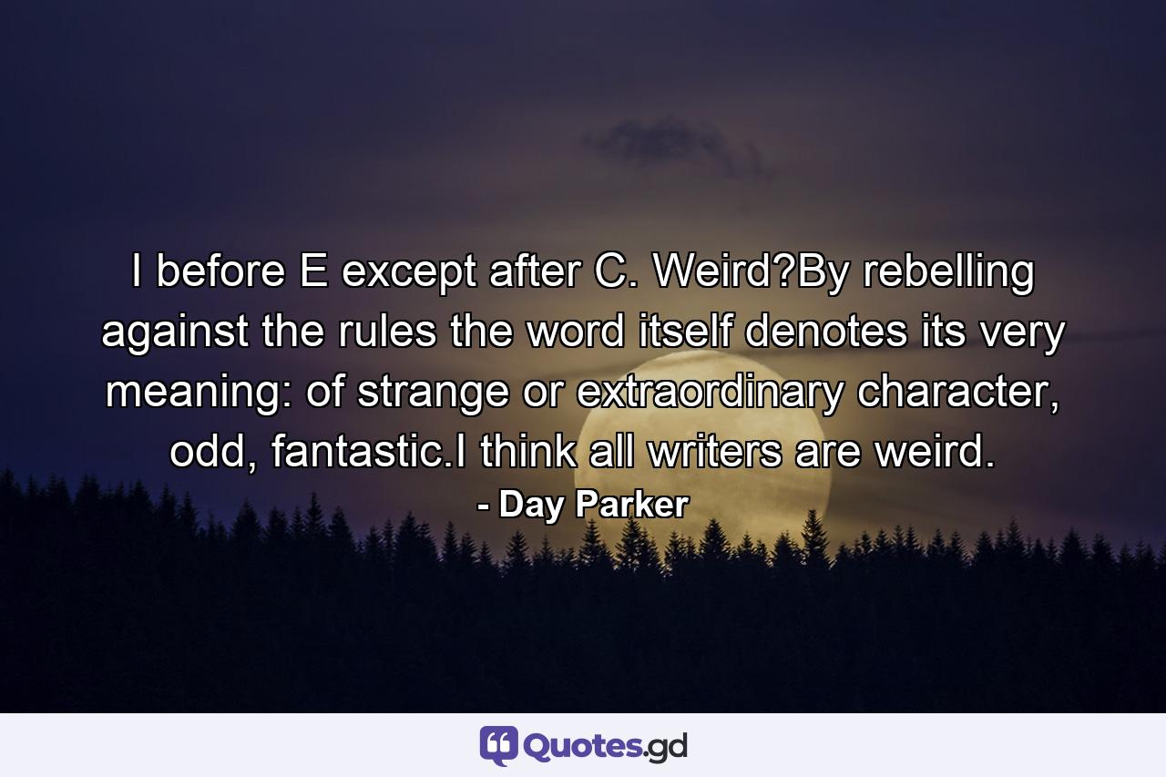 I before E except after C. Weird?By rebelling against the rules the word itself denotes its very meaning: of strange or extraordinary character, odd, fantastic.I think all writers are weird. - Quote by Day Parker