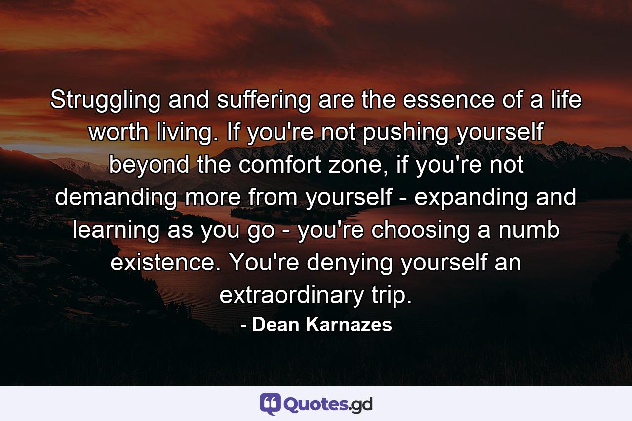 Struggling and suffering are the essence of a life worth living. If you're not pushing yourself beyond the comfort zone, if you're not demanding more from yourself - expanding and learning as you go - you're choosing a numb existence. You're denying yourself an extraordinary trip. - Quote by Dean Karnazes