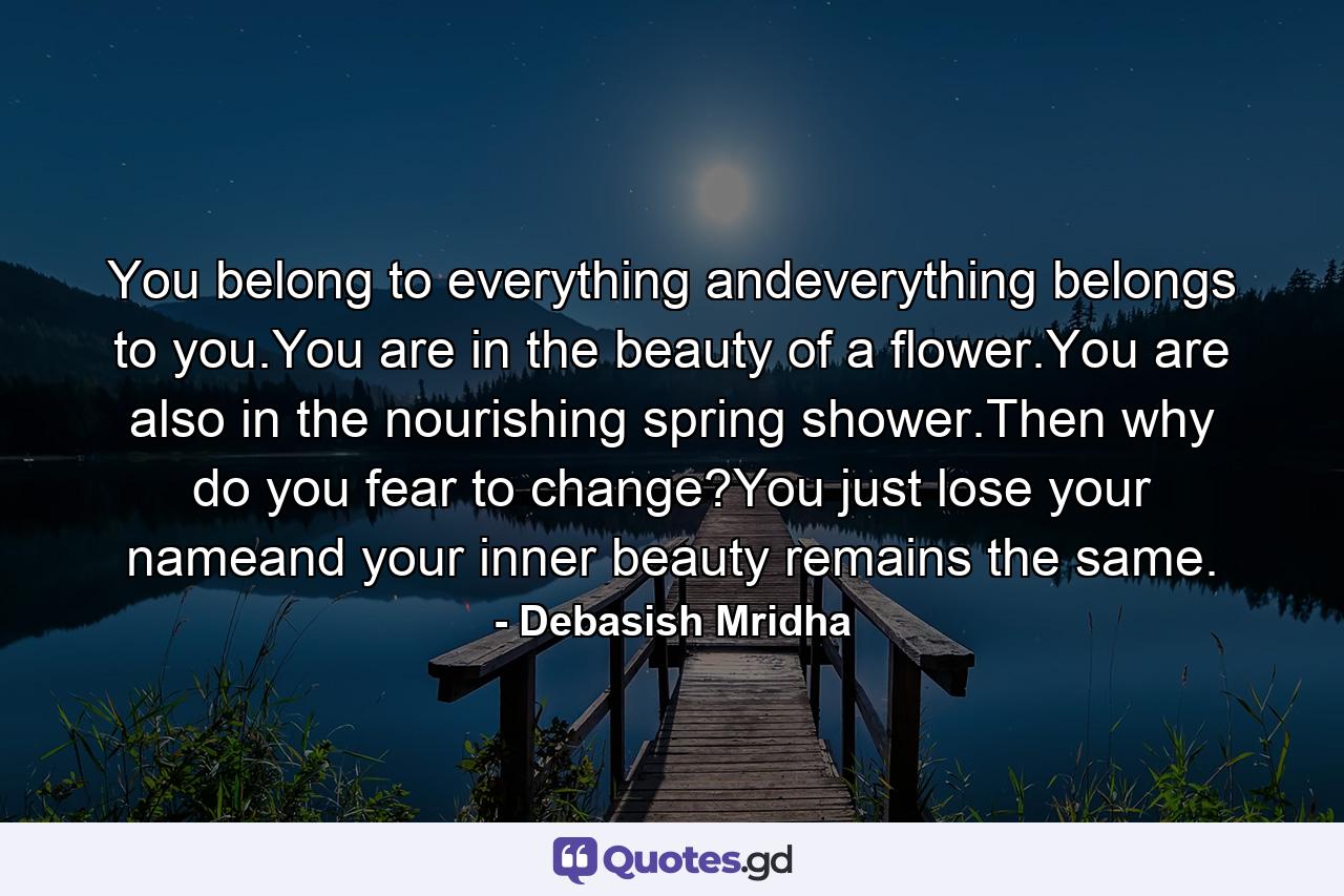 You belong to everything andeverything belongs to you.You are in the beauty of a flower.You are also in the nourishing spring shower.Then why do you fear to change?You just lose your nameand your inner beauty remains the same. - Quote by Debasish Mridha
