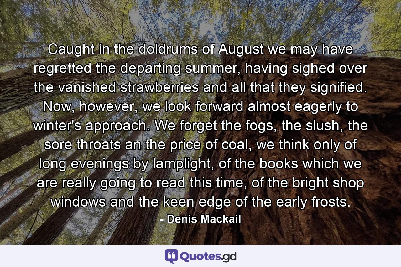 Caught in the doldrums of August we may have regretted the departing summer, having sighed over the vanished strawberries and all that they signified. Now, however, we look forward almost eagerly to winter's approach. We forget the fogs, the slush, the sore throats an the price of coal, we think only of long evenings by lamplight, of the books which we are really going to read this time, of the bright shop windows and the keen edge of the early frosts. - Quote by Denis Mackail