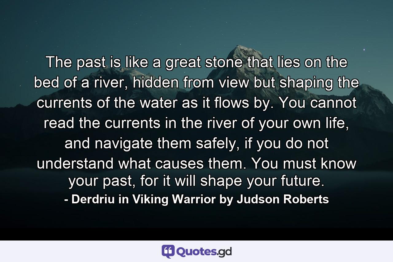 The past is like a great stone that lies on the bed of a river, hidden from view but shaping the currents of the water as it flows by. You cannot read the currents in the river of your own life, and navigate them safely, if you do not understand what causes them. You must know your past, for it will shape your future. - Quote by Derdriu in Viking Warrior by Judson Roberts