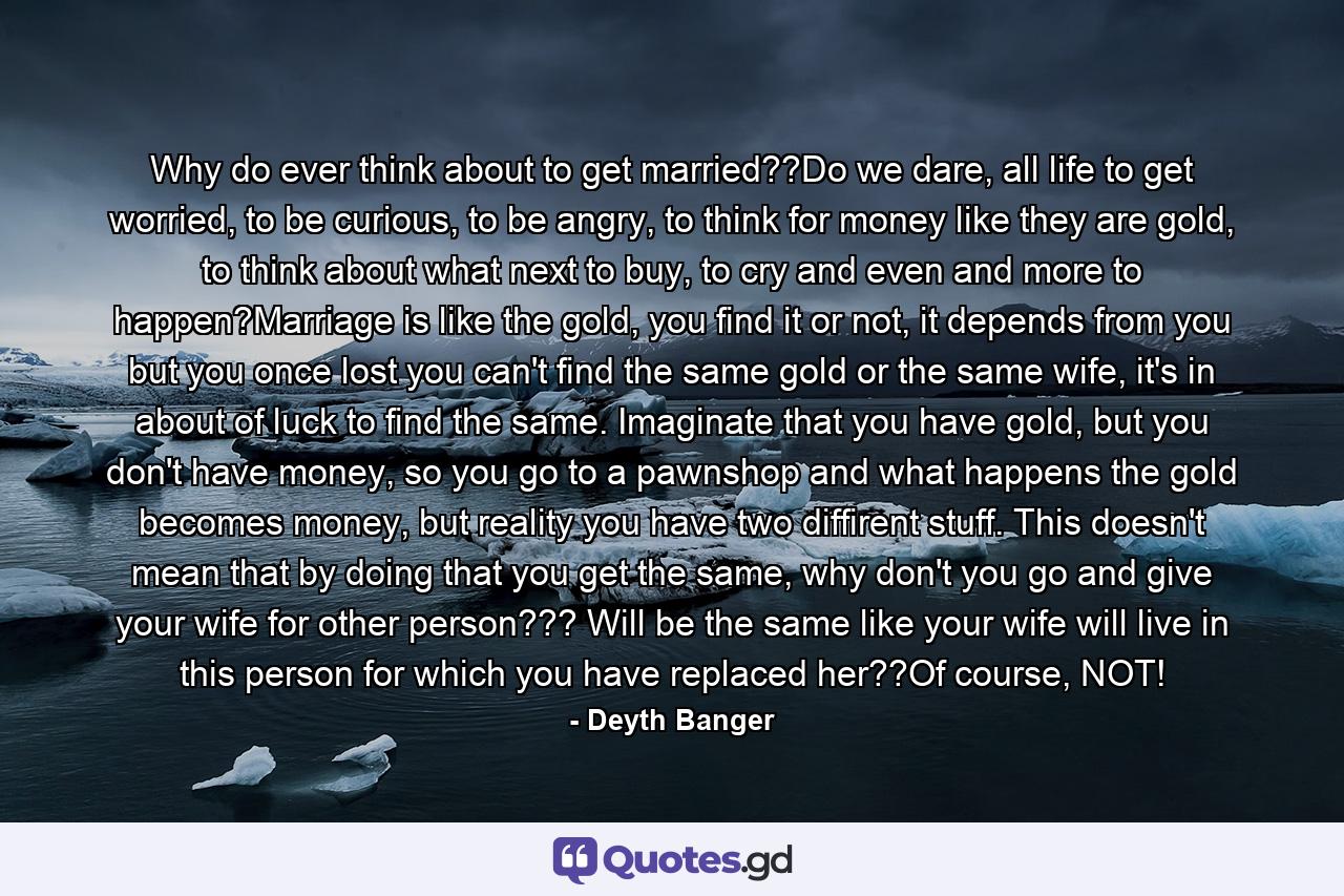Why do ever think about to get married??Do we dare, all life to get worried, to be curious, to be angry, to think for money like they are gold, to think about what next to buy, to cry and even and more to happen?Marriage is like the gold, you find it or not, it depends from you but you once lost you can't find the same gold or the same wife, it's in about of luck to find the same. Imaginate that you have gold, but you don't have money, so you go to a pawnshop and what happens the gold becomes money, but reality you have two diffirent stuff. This doesn't mean that by doing that you get the same, why don't you go and give your wife for other person??? Will be the same like your wife will live in this person for which you have replaced her??Of course, NOT! - Quote by Deyth Banger