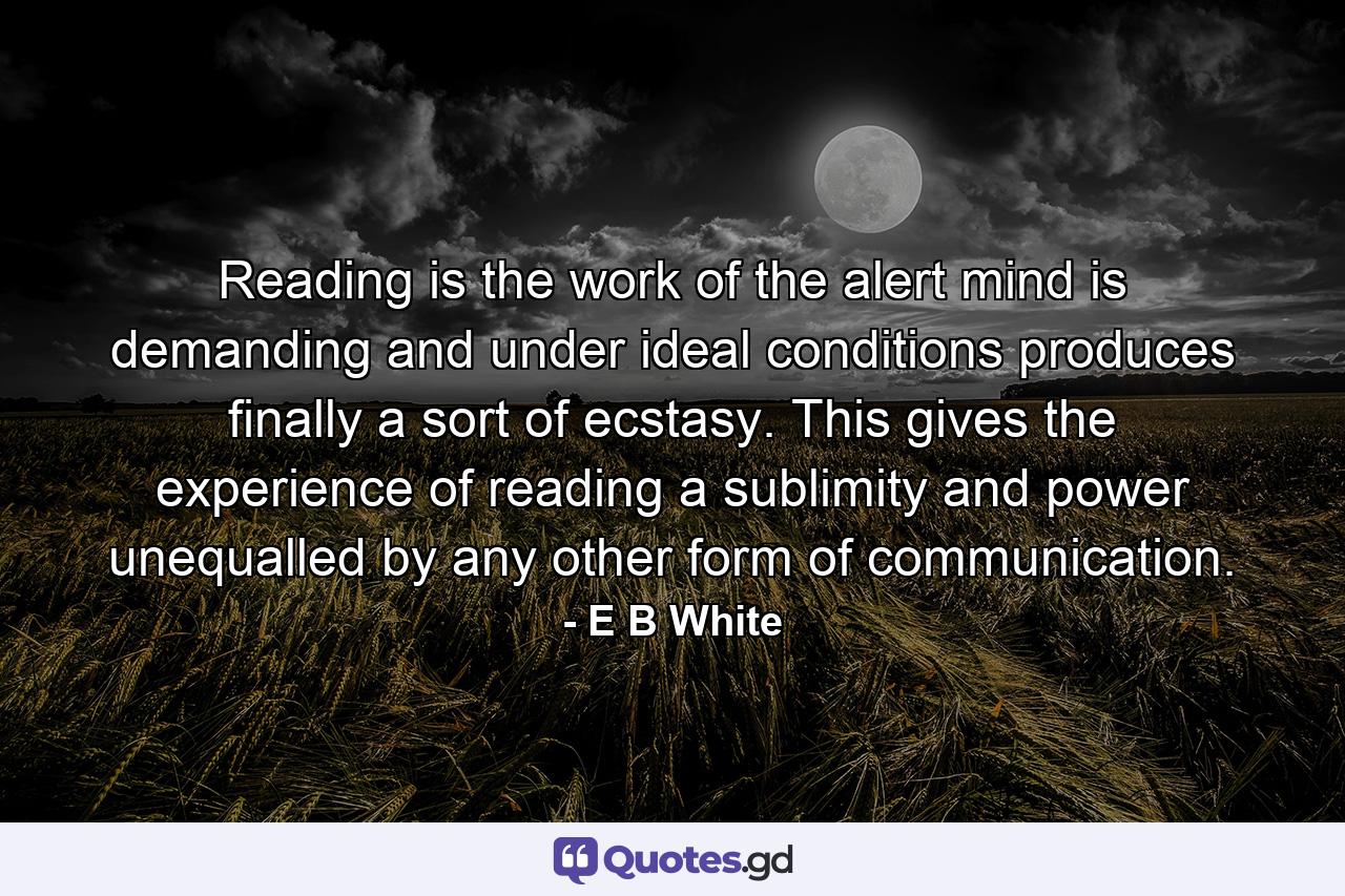 Reading is the work of the alert mind  is demanding  and under ideal conditions produces finally a sort of ecstasy. This gives the experience of reading a sublimity and power unequalled by any other form of communication. - Quote by E B White