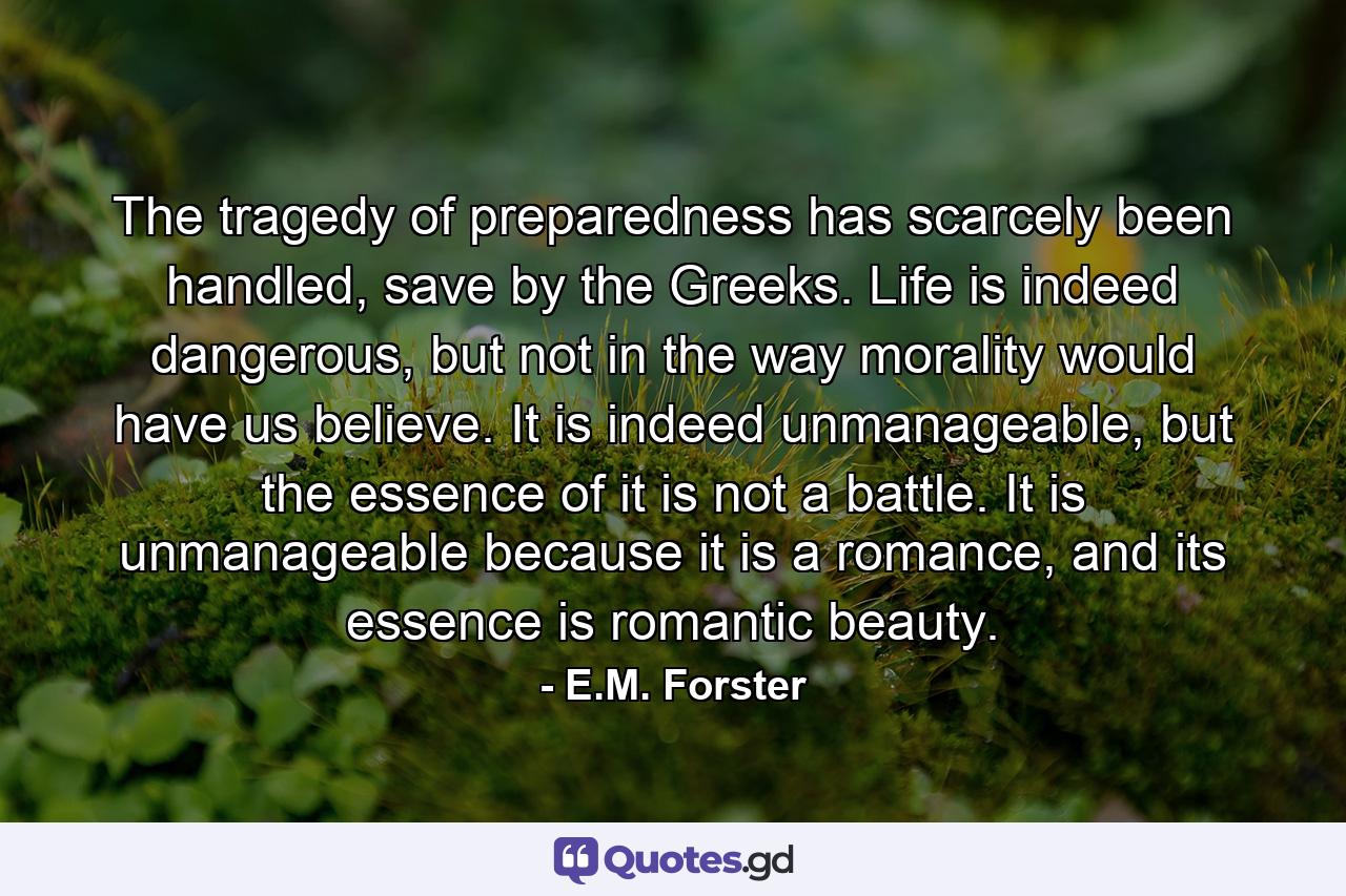 The tragedy of preparedness has scarcely been handled, save by the Greeks. Life is indeed dangerous, but not in the way morality would have us believe. It is indeed unmanageable, but the essence of it is not a battle. It is unmanageable because it is a romance, and its essence is romantic beauty. - Quote by E.M. Forster