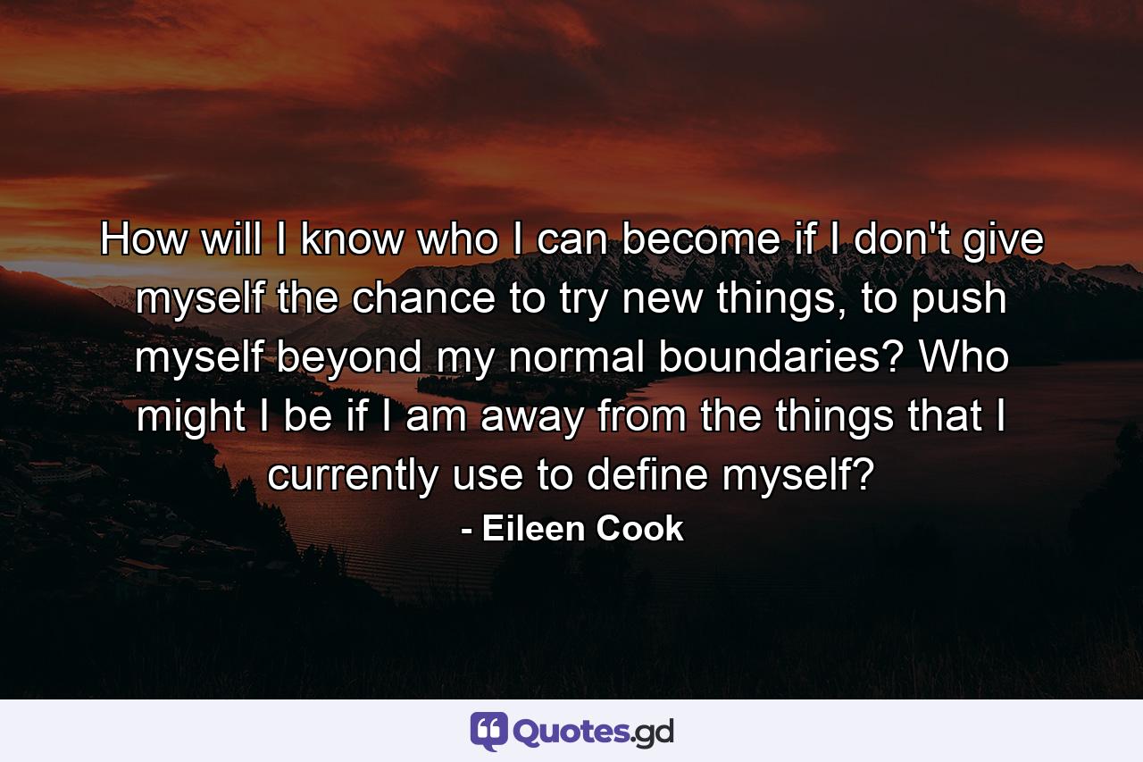 How will I know who I can become if I don't give myself the chance to try new things, to push myself beyond my normal boundaries? Who might I be if I am away from the things that I currently use to define myself? - Quote by Eileen Cook