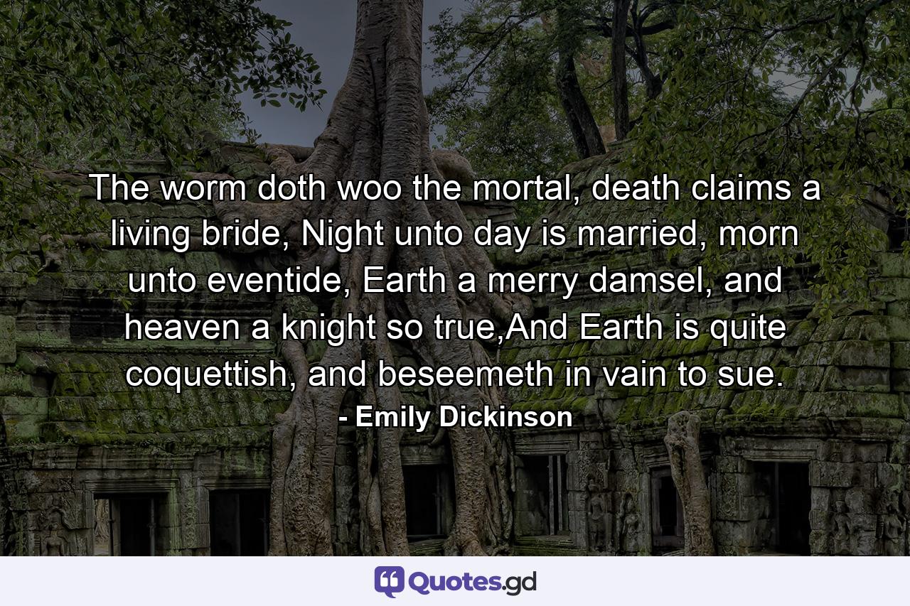 The worm doth woo the mortal, death claims a living bride, Night unto day is married, morn unto eventide, Earth a merry damsel, and heaven a knight so true,And Earth is quite coquettish, and beseemeth in vain to sue. - Quote by Emily Dickinson