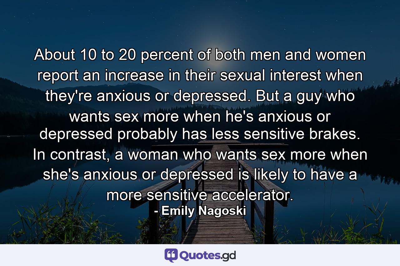 About 10 to 20 percent of both men and women report an increase in their sexual interest when they're anxious or depressed. But a guy who wants sex more when he's anxious or depressed probably has less sensitive brakes. In contrast, a woman who wants sex more when she's anxious or depressed is likely to have a more sensitive accelerator. - Quote by Emily Nagoski