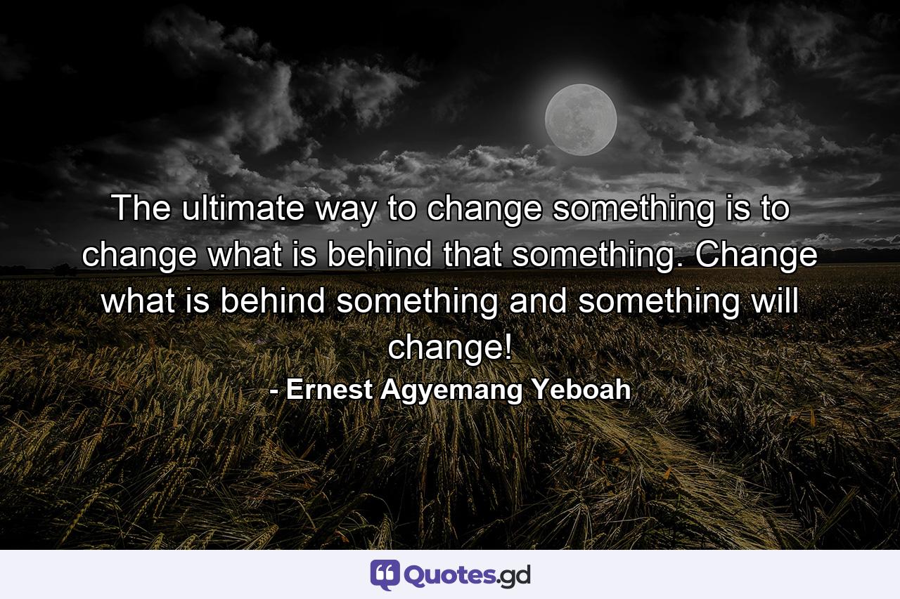 The ultimate way to change something is to change what is behind that something. Change what is behind something and something will change! - Quote by Ernest Agyemang Yeboah