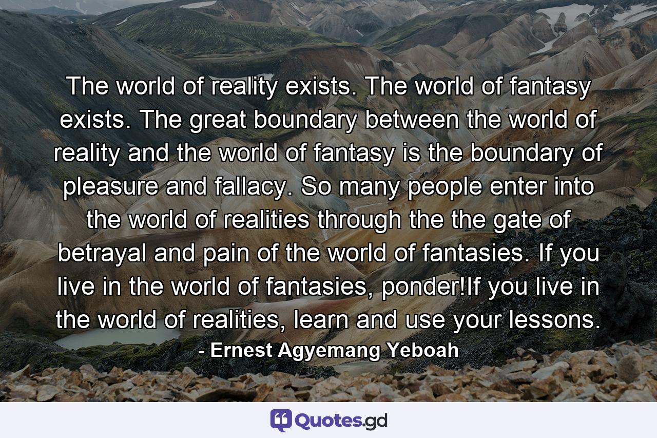 The world of reality exists. The world of fantasy exists. The great boundary between the world of reality and the world of fantasy is the boundary of pleasure and fallacy. So many people enter into the world of realities through the the gate of betrayal and pain of the world of fantasies. If you live in the world of fantasies, ponder!If you live in the world of realities, learn and use your lessons. - Quote by Ernest Agyemang Yeboah