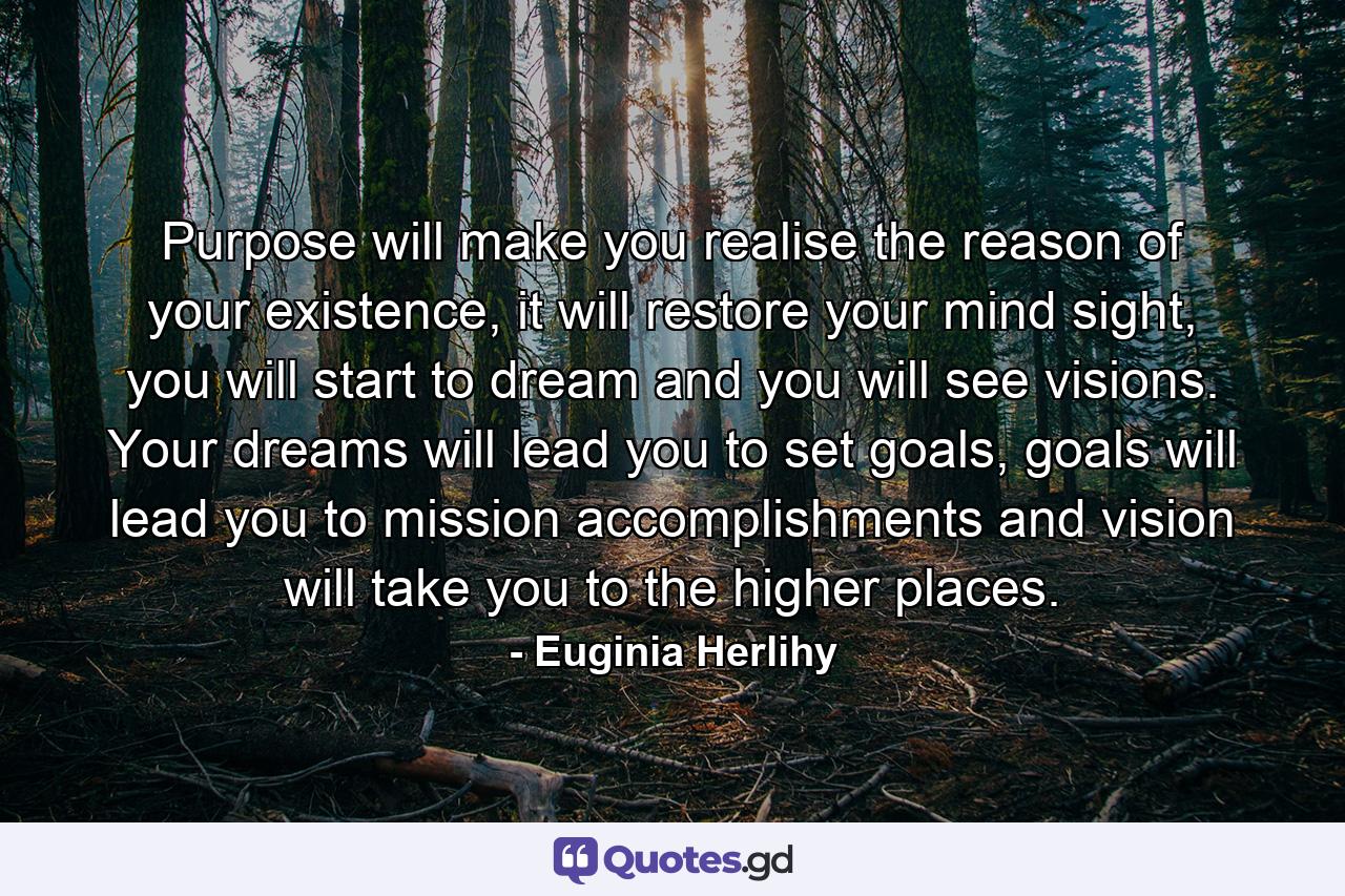 Purpose will make you realise the reason of your existence, it will restore your mind sight, you will start to dream and you will see visions. Your dreams will lead you to set goals, goals will lead you to mission accomplishments and vision will take you to the higher places. - Quote by Euginia Herlihy