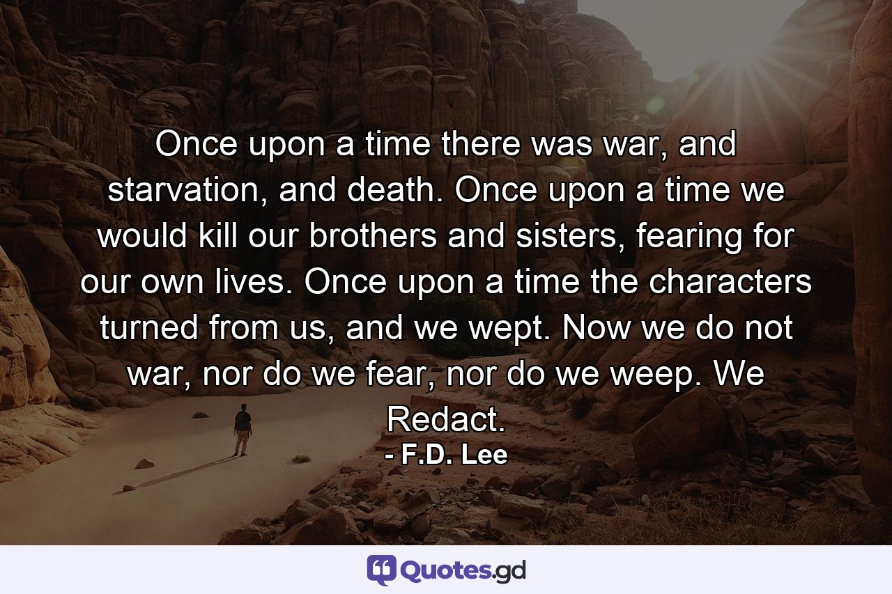 Once upon a time there was war, and starvation, and death. Once upon a time we would kill our brothers and sisters, fearing for our own lives. Once upon a time the characters turned from us, and we wept. Now we do not war, nor do we fear, nor do we weep. We Redact. - Quote by F.D. Lee