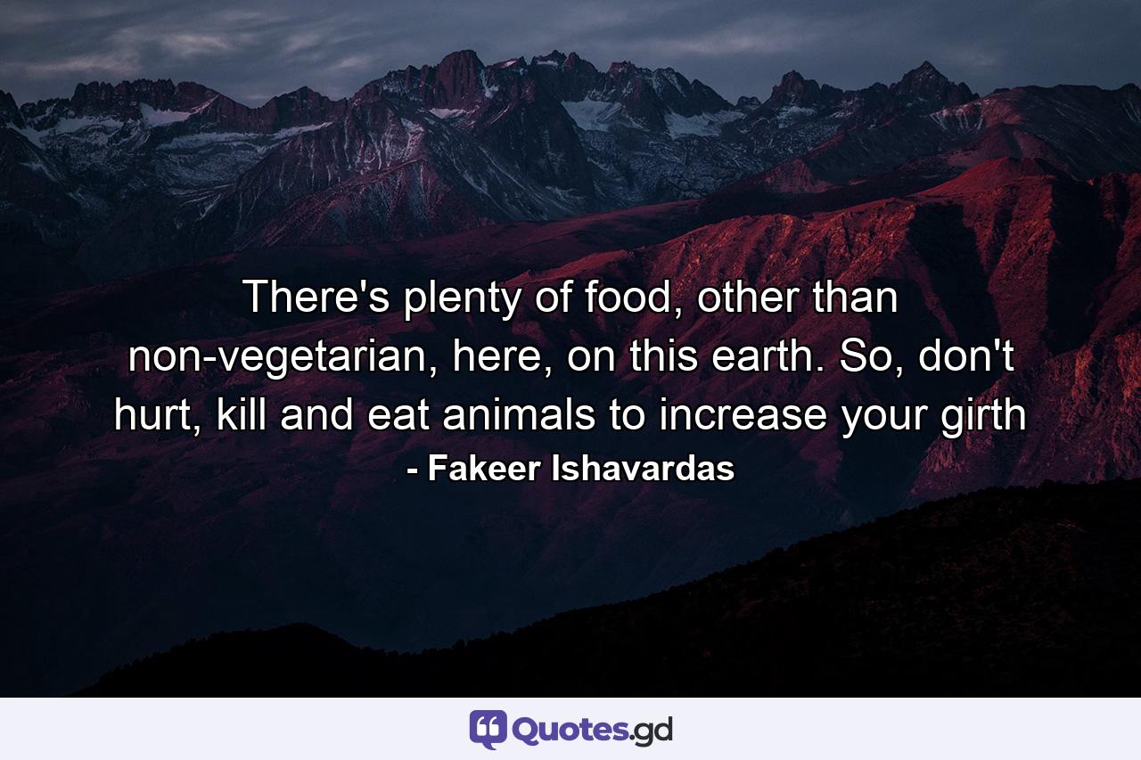 There's plenty of food, other than non-vegetarian, here, on this earth. So, don't hurt, kill and eat animals to increase your girth - Quote by Fakeer Ishavardas
