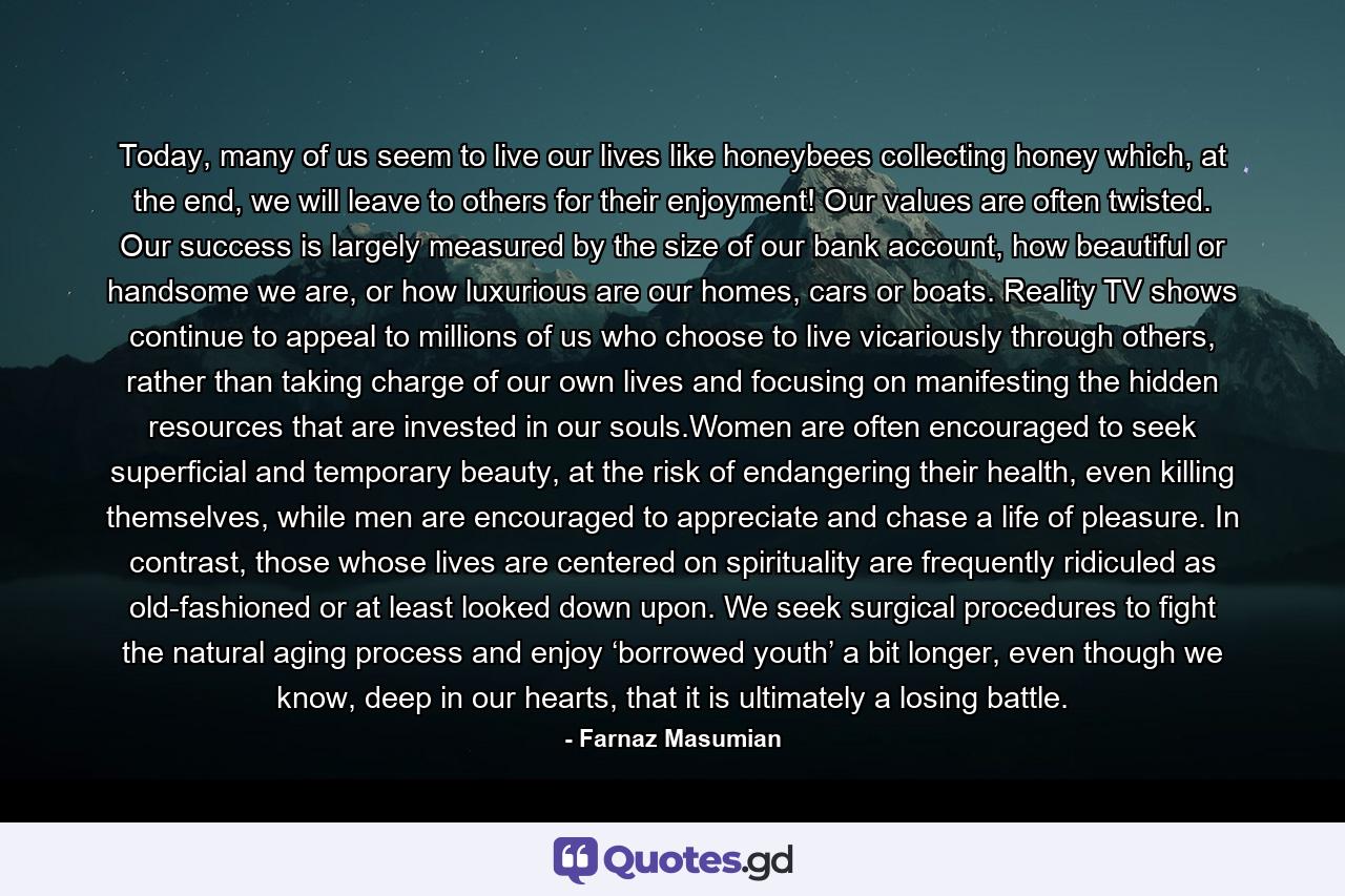 Today, many of us seem to live our lives like honeybees collecting honey which, at the end, we will leave to others for their enjoyment! Our values are often twisted. Our success is largely measured by the size of our bank account, how beautiful or handsome we are, or how luxurious are our homes, cars or boats. Reality TV shows continue to appeal to millions of us who choose to live vicariously through others, rather than taking charge of our own lives and focusing on manifesting the hidden resources that are invested in our souls.Women are often encouraged to seek superficial and temporary beauty, at the risk of endangering their health, even killing themselves, while men are encouraged to appreciate and chase a life of pleasure. In contrast, those whose lives are centered on spirituality are frequently ridiculed as old-fashioned or at least looked down upon. We seek surgical procedures to fight the natural aging process and enjoy ‘borrowed youth’ a bit longer, even though we know, deep in our hearts, that it is ultimately a losing battle. - Quote by Farnaz Masumian