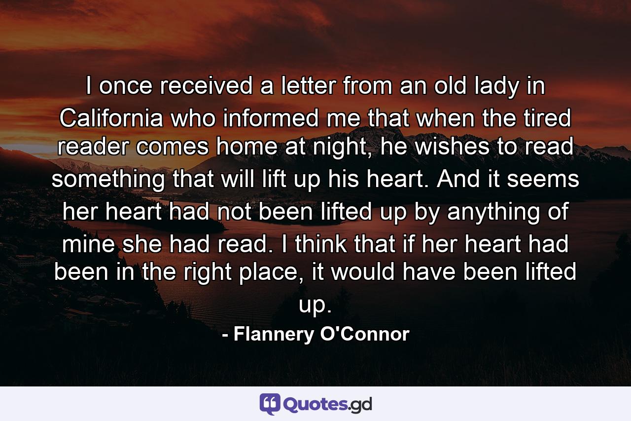 I once received a letter from an old lady in California who informed me that when the tired reader comes home at night, he wishes to read something that will lift up his heart. And it seems her heart had not been lifted up by anything of mine she had read. I think that if her heart had been in the right place, it would have been lifted up. - Quote by Flannery O'Connor
