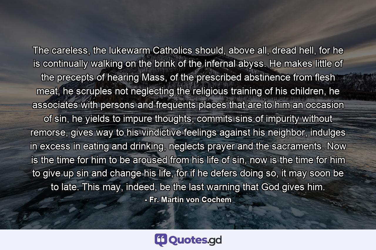 The careless, the lukewarm Catholics should, above all, dread hell, for he is continually walking on the brink of the infernal abyss. He makes little of the precepts of hearing Mass, of the prescribed abstinence from flesh meat, he scruples not neglecting the religious training of his children, he associates with persons and frequents places that are to him an occasion of sin, he yields to impure thoughts, commits sins of impurity without remorse, gives way to his vindictive feelings against his neighbor, indulges in excess in eating and drinking, neglects prayer and the sacraments. Now is the time for him to be aroused from his life of sin, now is the time for him to give up sin and change his life, for if he defers doing so, it may soon be to late. This may, indeed, be the last warning that God gives him. - Quote by Fr. Martin von Cochem