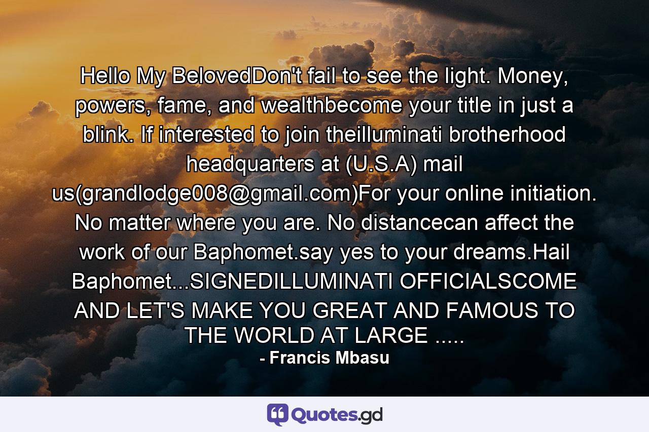 Hello My BelovedDon't fail to see the light. Money, powers, fame, and wealthbecome your title in just a blink. If interested to join theilluminati brotherhood headquarters at (U.S.A) mail us(grandlodge008@gmail.com)For your online initiation. No matter where you are. No distancecan affect the work of our Baphomet.say yes to your dreams.Hail Baphomet...SIGNEDILLUMINATI OFFICIALSCOME AND LET'S MAKE YOU GREAT AND FAMOUS TO THE WORLD AT LARGE ..... - Quote by Francis Mbasu