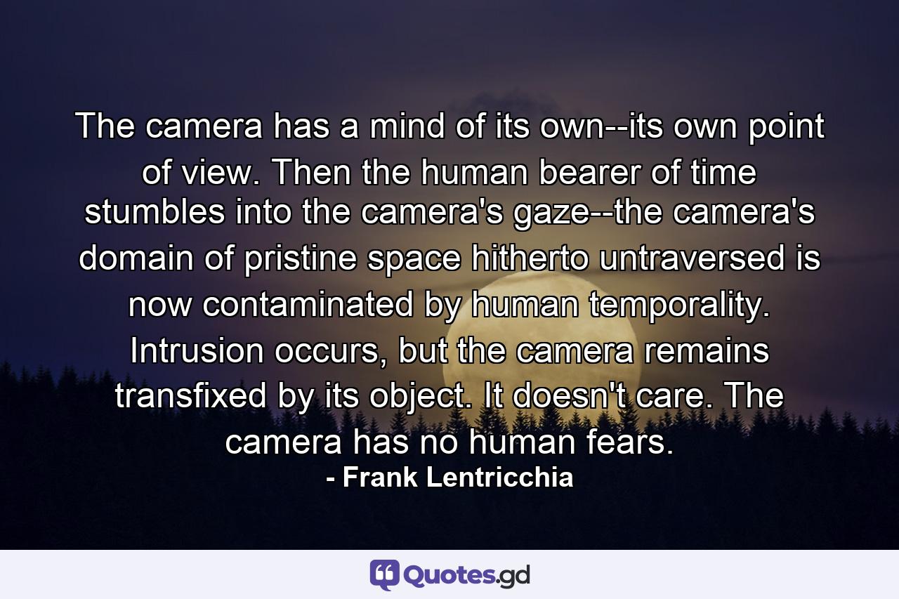 The camera has a mind of its own--its own point of view. Then the human bearer of time stumbles into the camera's gaze--the camera's domain of pristine space hitherto untraversed is now contaminated by human temporality. Intrusion occurs, but the camera remains transfixed by its object. It doesn't care. The camera has no human fears. - Quote by Frank Lentricchia