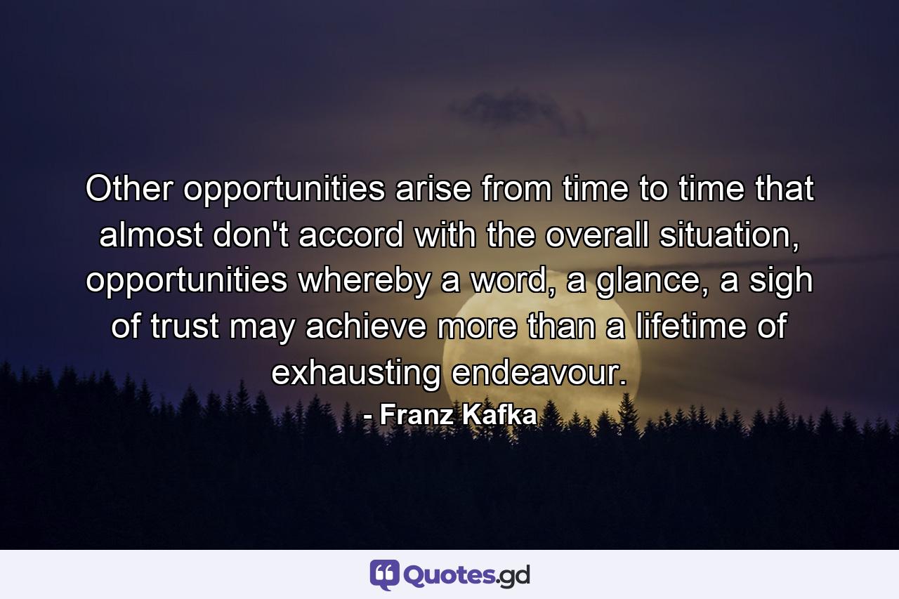 Other opportunities arise from time to time that almost don't accord with the overall situation, opportunities whereby a word, a glance, a sigh of trust may achieve more than a lifetime of exhausting endeavour. - Quote by Franz Kafka
