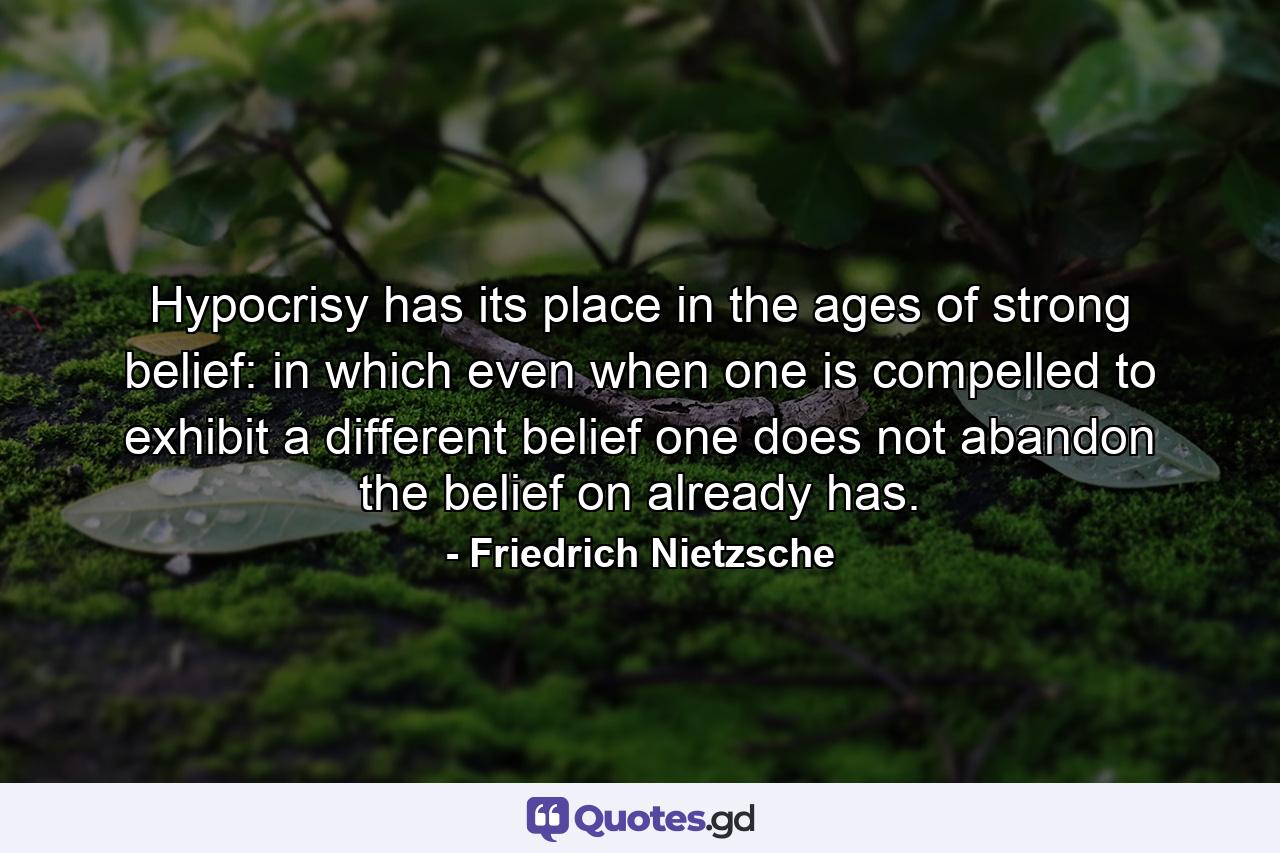 Hypocrisy has its place in the ages of strong belief: in which even when one is compelled to exhibit a different belief one does not abandon the belief on already has. - Quote by Friedrich Nietzsche