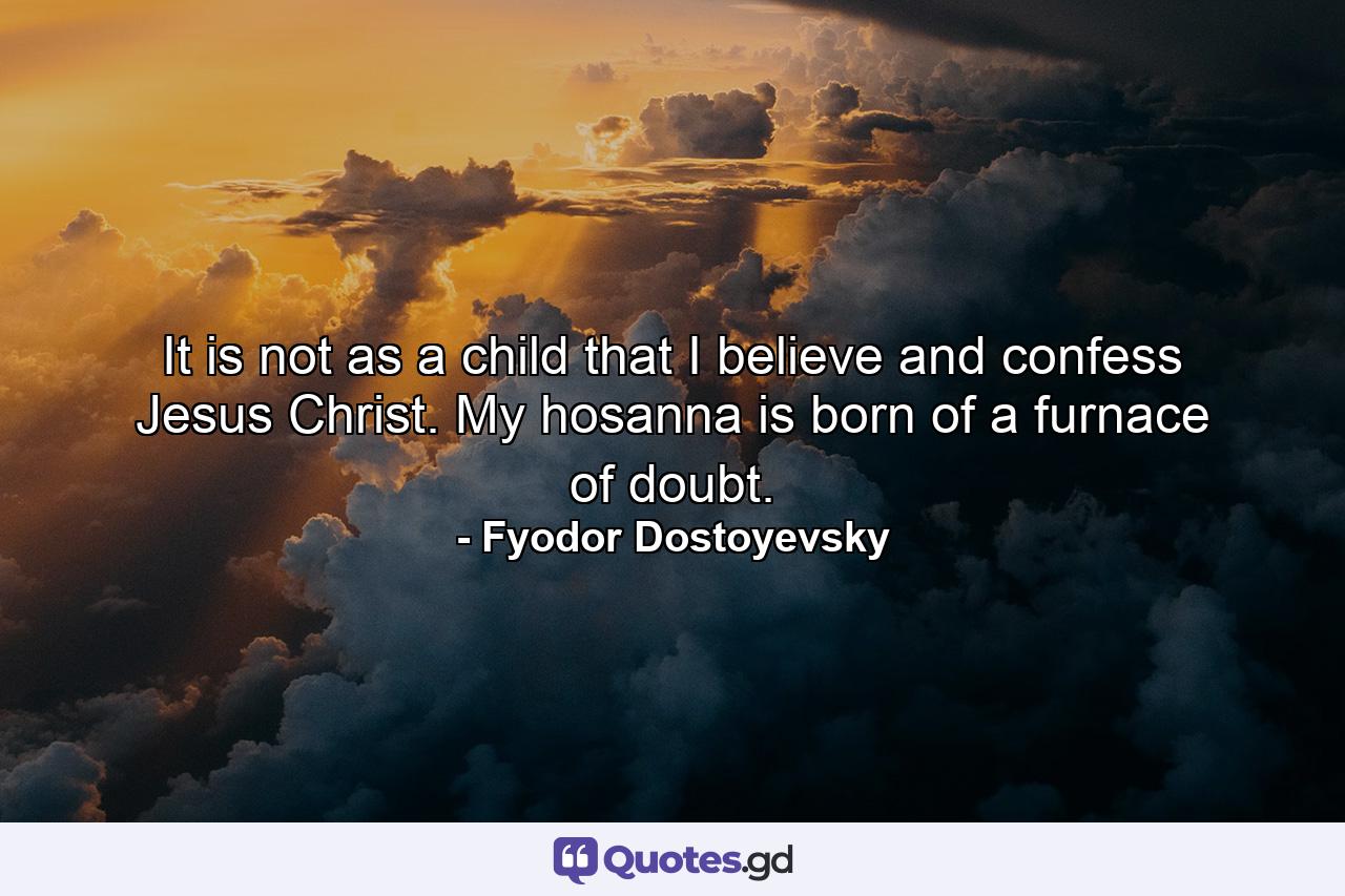 It is not as a child that I believe and confess Jesus Christ. My hosanna is born of a furnace of doubt. - Quote by Fyodor Dostoyevsky