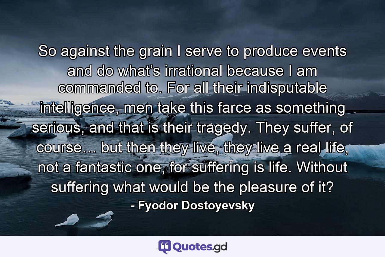So against the grain I serve to produce events and do what’s irrational because I am commanded to. For all their indisputable intelligence, men take this farce as something serious, and that is their tragedy. They suffer, of course… but then they live, they live a real life, not a fantastic one, for suffering is life. Without suffering what would be the pleasure of it? - Quote by Fyodor Dostoyevsky