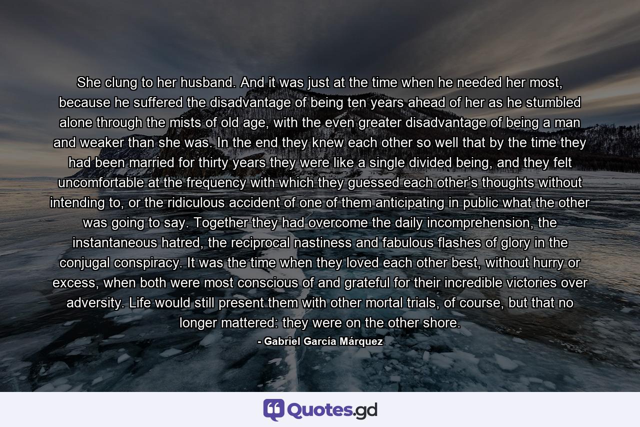 She clung to her husband. And it was just at the time when he needed her most, because he suffered the disadvantage of being ten years ahead of her as he stumbled alone through the mists of old age, with the even greater disadvantage of being a man and weaker than she was. In the end they knew each other so well that by the time they had been married for thirty years they were like a single divided being, and they felt uncomfortable at the frequency with which they guessed each other’s thoughts without intending to, or the ridiculous accident of one of them anticipating in public what the other was going to say. Together they had overcome the daily incomprehension, the instantaneous hatred, the reciprocal nastiness and fabulous flashes of glory in the conjugal conspiracy. It was the time when they loved each other best, without hurry or excess, when both were most conscious of and grateful for their incredible victories over adversity. Life would still present them with other mortal trials, of course, but that no longer mattered: they were on the other shore. - Quote by Gabriel García Márquez