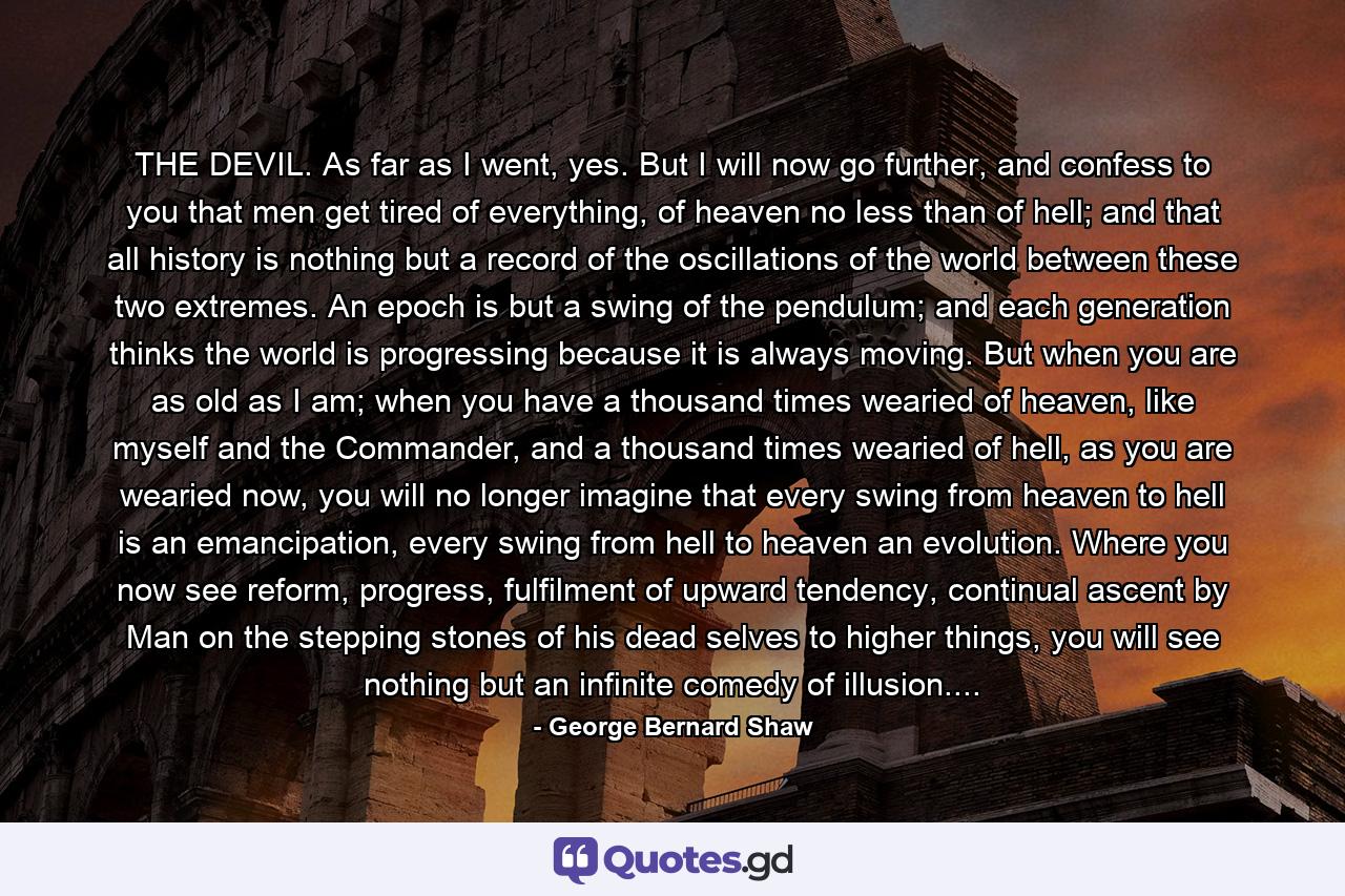 THE DEVIL. As far as I went, yes. But I will now go further, and confess to you that men get tired of everything, of heaven no less than of hell; and that all history is nothing but a record of the oscillations of the world between these two extremes. An epoch is but a swing of the pendulum; and each generation thinks the world is progressing because it is always moving. But when you are as old as I am; when you have a thousand times wearied of heaven, like myself and the Commander, and a thousand times wearied of hell, as you are wearied now, you will no longer imagine that every swing from heaven to hell is an emancipation, every swing from hell to heaven an evolution. Where you now see reform, progress, fulfilment of upward tendency, continual ascent by Man on the stepping stones of his dead selves to higher things, you will see nothing but an infinite comedy of illusion.... - Quote by George Bernard Shaw