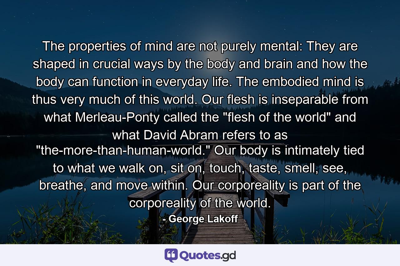 The properties of mind are not purely mental: They are shaped in crucial ways by the body and brain and how the body can function in everyday life. The embodied mind is thus very much of this world. Our flesh is inseparable from what Merleau-Ponty called the 