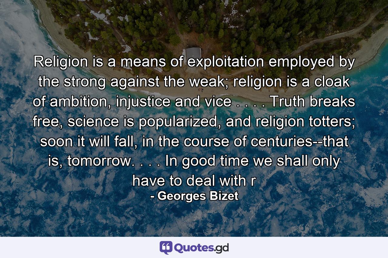 Religion is a means of exploitation employed by the strong against the weak; religion is a cloak of ambition, injustice and vice . . . . Truth breaks free, science is popularized, and religion totters; soon it will fall, in the course of centuries--that is, tomorrow. . . . In good time we shall only have to deal with r - Quote by Georges Bizet