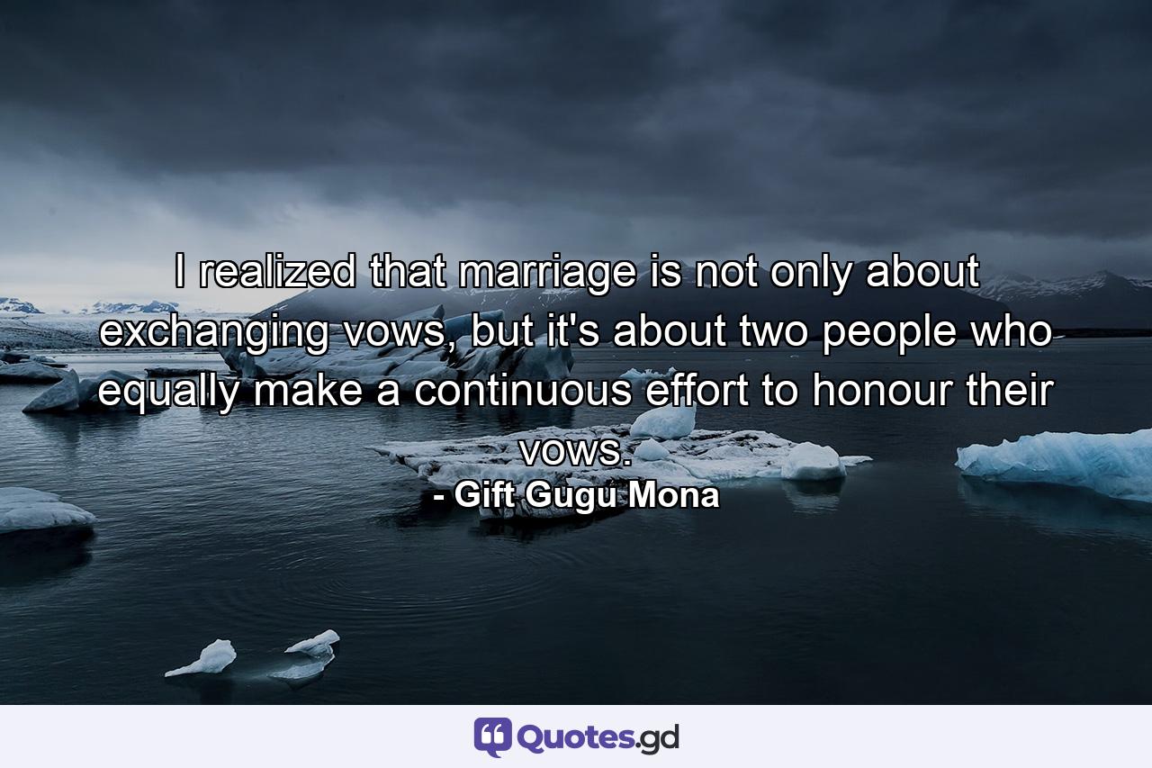 I realized that marriage is not only about exchanging vows, but it's about two people who equally make a continuous effort to honour their vows. - Quote by Gift Gugu Mona