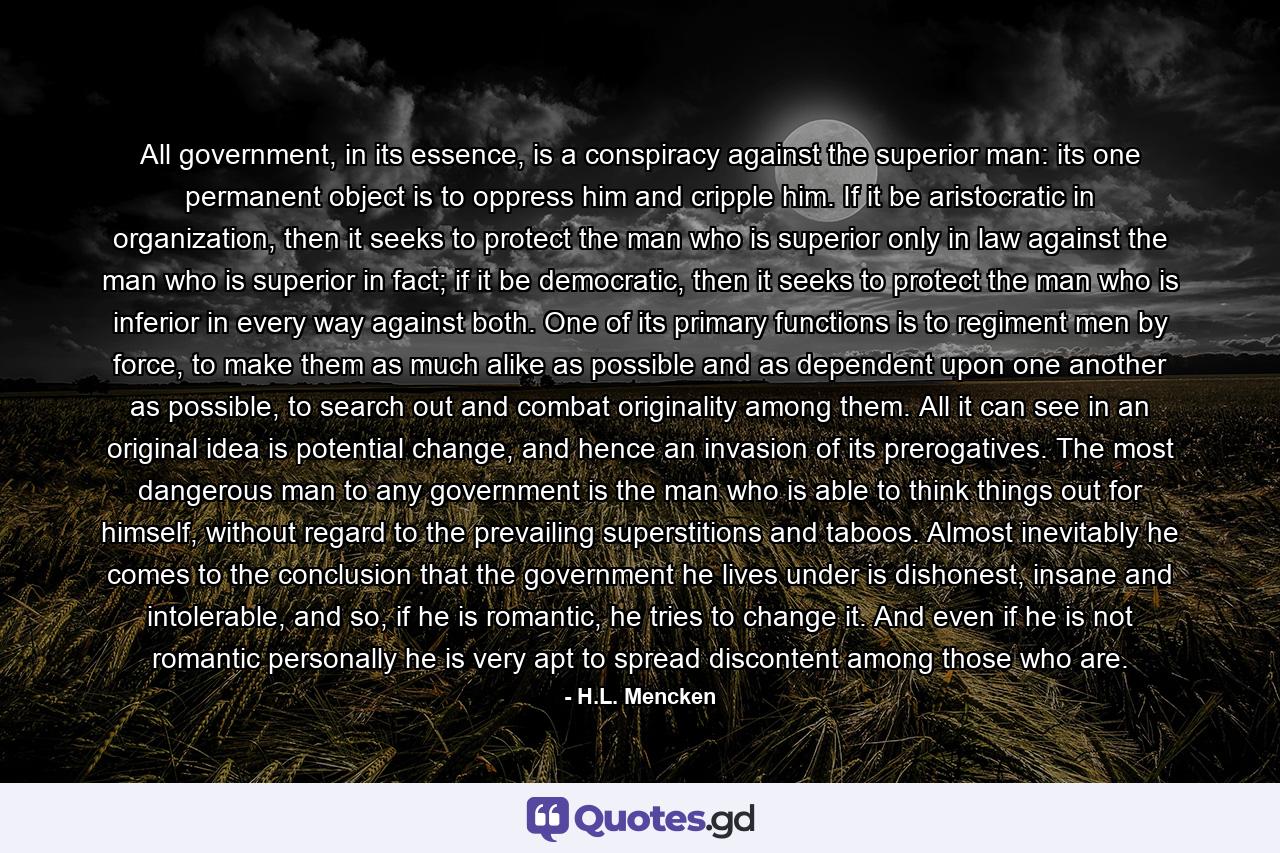 All government, in its essence, is a conspiracy against the superior man: its one permanent object is to oppress him and cripple him. If it be aristocratic in organization, then it seeks to protect the man who is superior only in law against the man who is superior in fact; if it be democratic, then it seeks to protect the man who is inferior in every way against both. One of its primary functions is to regiment men by force, to make them as much alike as possible and as dependent upon one another as possible, to search out and combat originality among them. All it can see in an original idea is potential change, and hence an invasion of its prerogatives. The most dangerous man to any government is the man who is able to think things out for himself, without regard to the prevailing superstitions and taboos. Almost inevitably he comes to the conclusion that the government he lives under is dishonest, insane and intolerable, and so, if he is romantic, he tries to change it. And even if he is not romantic personally he is very apt to spread discontent among those who are. - Quote by H.L. Mencken