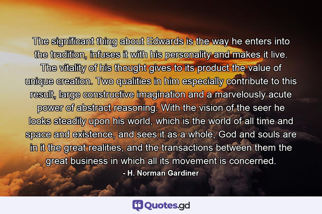 The significant thing about Edwards is the way he enters into the tradition, infuses it with his personality and makes it live. The vitality of his thought gives to its product the value of unique creation. Two qualities in him especially contribute to this result, large constructive imagination and a marvelously acute power of abstract reasoning. With the vision of the seer he looks steadily upon his world, which is the world of all time and space and existence, and sees it as a whole; God and souls are in it the great realities, and the transactions between them the great business in which all its movement is concerned. - Quote by H. Norman Gardiner